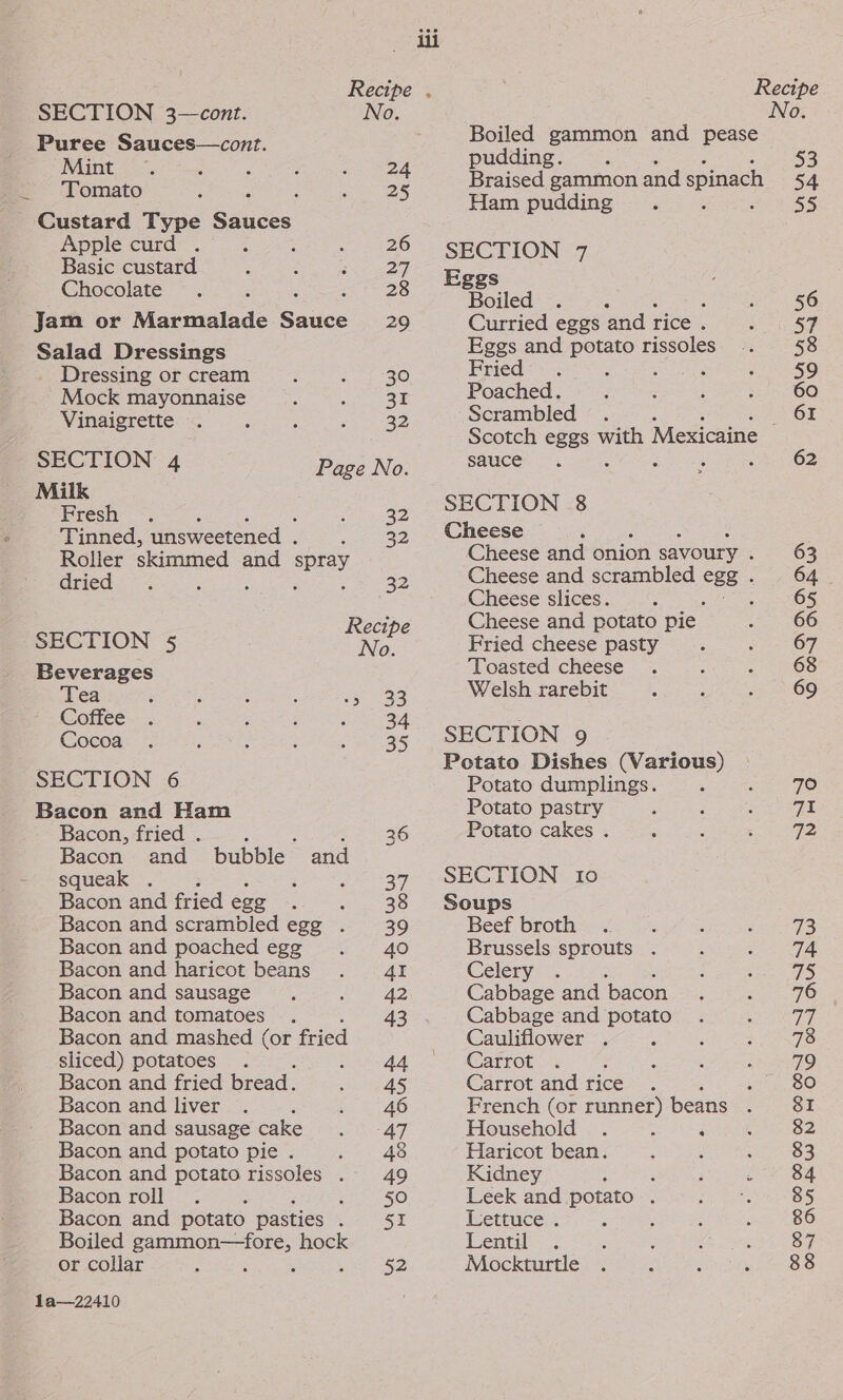 — Recipe . SECTION 3—cont. No. Puree Sauces—cont. Tomato 25 Custard Type Sauces Apple curd . : : 26 Basic custard 27 Chocolate 28 Jam or Marmalade Sace 29 Salad Dressings Dressing or cream 30 Mock mayonnaise 31 Vinaigrette . 32 SECTION 4 Page No. Milk Fresh 22 Tinned, unsweetened . erie Roller skimmed and ous dried 32 SECTION 5 Pre Beverages Tea e233 Coffee 34 Cocoa 35 SECTION 6 Bacon and Ham . Bacon, fried . ae 36 Bacon and bubble and squeak . j = Fines i) Bacon and fried ege #38 Bacon and scrambled egg . 39 Bacon and poached egg 40 Bacon and haricot beans 41 Bacon and sausage 42 Bacon and tomatoes 43 Bacon and mashed oe fried sliced) potatoes ene | Bacon and fried bread. 45 Bacon and liver 46 Bacon and sausage cake AT Bacon and potato pie . 48 Bacon and potato rissoles . 49 Bacon roll En SO Bacon and potato pasties Lon. hE Boiled gammon—fore, hock or collar la—22410 Boiled gammon and pease pudding. Braised gammon and spinach Ham pudding SECTION 7 Eggs Boiled &gt; Curried eggs and rice . Eggs and potato rissoles Fried ; : ‘ Poached. Scrambled sauce SECTION 8 Cheese Cheese and onion savoury . Cheese and scrambled ces Cheese slices. Cheese and potato pie Fried cheese pasty Toasted cheese Welsh rarebit SECTION 9 Potato Dishes (Various) Potato dumplings. Potato pastry Potato cakes . SECTION 10 Soups Beef broth Brussels sprouts . Celery’. s Cabbage and bacon Cabbage and potato Cauliflower : Carrot : Carrot and rice ~ . 4 French (or runner) beans . Household : é Haricot bean. ; ; Kidney ; , ; ss Leek and potato . 2 Reteuce.: d Lentil Mockturtle No. 53 54 35 56 57 58 59 60 61 62