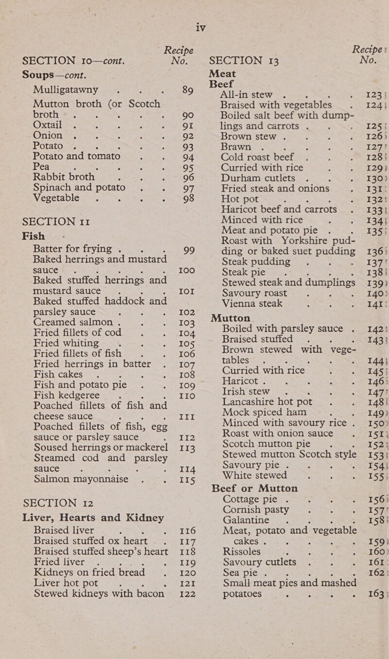 ’ Recipe Recipe: SECTION r0—cont. No. SECTION 13 No. Soups—cont. Meat Beef IESE oats S a2 All-in stew . 5 123) Mutton broth (or Scorch Braised with vegetables S244 broth . : : ; ae ete, Boiled salt beef with cones Oxtail . f : : : OI lings and carrots . : 125) eee ee Ra an Seley Rare S59. Brown stew 29°35 = 512s otato . . F : 93 Brawn . ; : ant Potato andtomato . . 94 Cold roast beef . . . 128) Pea Pear. 05 Curried with rice , . 120) Rabbit broth : : PB idage at Durham cutlets . : .- 1369 Spinach and potato. ee Os Fried steak and onions sl 3aa Vegetable . : ; OS Hot pot ee Pees ie Haricot beef an carrots Riess fee SECTION 11 Minced with rice ; eee Fish Meat and potato pie . 135) Roast with Yorkshire pud- Batter for frying. . oe) ding or baked suet pugs 136) Baked herrings and mustard Steak pudding 137! Sauce. 100 Steakspicte 138} Baked stuffed herrings and Stewed steak and dumplings 139) mustard sauce. Tol Savoury&lt;r0aste: 2 2 a's tote Baked stuffed haddock and Vienna steak 141! parsley sauce ; 102 Creamed salmon . : e103 Mutton. Fried fillets of cod . . 104 Boiled with parsley sauce . 142? Fried whiting ~\4, 6n.. “45 + .&lt;105 Braised stuffed 1433 Fried fillets of fish | | roe — Brown stewed with vege- Fried herrings in batter . 107 tables. BERS es: 3. Pichicacceae : 108 Curried with rice : - 1455 Fish and potato pie peo LOG Haricot. . +. + . 146) Fish kedgeree . IIO Trish stew. SBME +47) Poached fillets of fish and Lancashire hot pot. 148) cheese sauce TEL Mock spiced ham “ae EA Poatheden lester fish, egg Minced with savoury rice . 150) sauce or parsley sauce ete Roast with onion sauce 6 1 SEN Soused herrings or mackerel 113 Scotch mutton pie. 152 Steamed cod and parsley Stewed mutton Scotch style 153) sauce. II4 Soe. pie Pit rece 154+ Salmon mayonnaise ee tak ite stewe ig Peseta : Beef or Mutton | SECTION 12 Cottage pie . : : - 156) Cornish pas : : . 1590 Liver, Hearts and Kidney nerie a 1238} Braised liver : Shap} de} Meat, potato and. vegetable Braised stuffed ox heart Poet] cakes . : : : 159} Braised stuffed sheep’s heart 118 Rissoles : : ; &gt; «T6090 ricdalivers.. ws LIQ Savoury cutlets . A Sakae ie Kidneys on fried bread SRT 20 Sea pie . 162! Liver hot pot ; T20 Smali meat pies and mashed Stewed kidneys with bacon 122 potatoes ; : : Loa