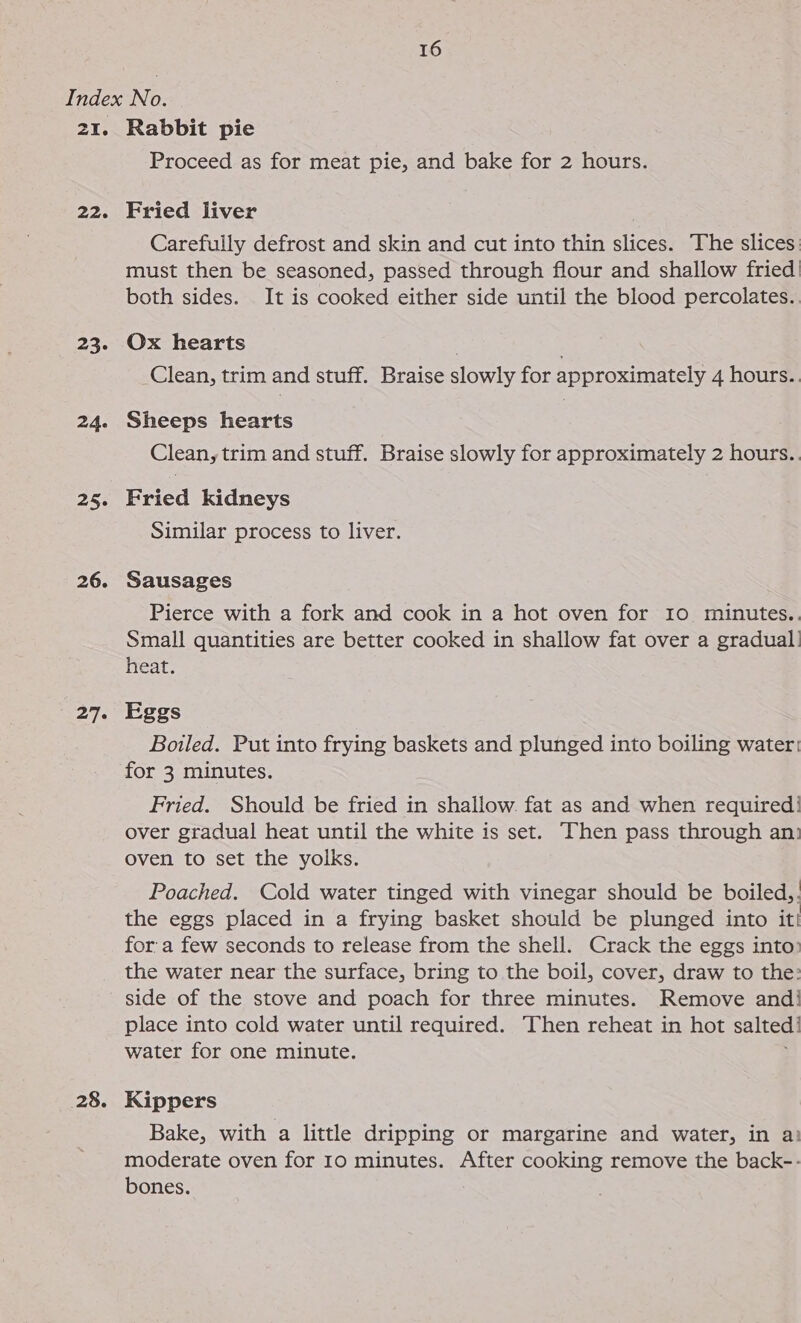 21. 226 23. 24. a5: 26. 27. 28. Rabbit pie Proceed as for meat pie, and bake for 2 hours. Fried liver Carefully defrost and skin and cut into thin slices. The slices must then be seasoned, passed through flour and shallow fried! both sides. It is cooked either side until the blood percolates.. Ox hearts . : Clean, trim and stuff. Braise slowly for approximately 4 hours.. Sheeps hearts Clean, trim and stuff. Braise slowly for approximately 2 hours.. Fried kidneys Similar process to liver. Sausages Pierce with a fork and cook in a hot oven for 10 minutes.. Small quantities are better cooked in shallow fat over a gradual: heat. Eggs Boiled. Put into frying baskets and plunged into boiling water: for 3 minutes. Fried. Should be fried in shallow. fat as and when required! over gradual heat until the white is set. —Then pass through an: oven to set the yolks. Poached. Cold water tinged with vinegar should be boiled,. the eggs placed in a frying basket should be plunged into it! for a few seconds to release from the shell. Crack the eggs into the water near the surface, bring to the boil, cover, draw to the: side of the stove and poach for three minutes. Remove and! place into cold water until required. Then reheat in hot salted water for one minute. Kippers Bake, with a little dripping or margarine and water, in a: moderate oven for Io minutes. After cooking remove the back-- bones.