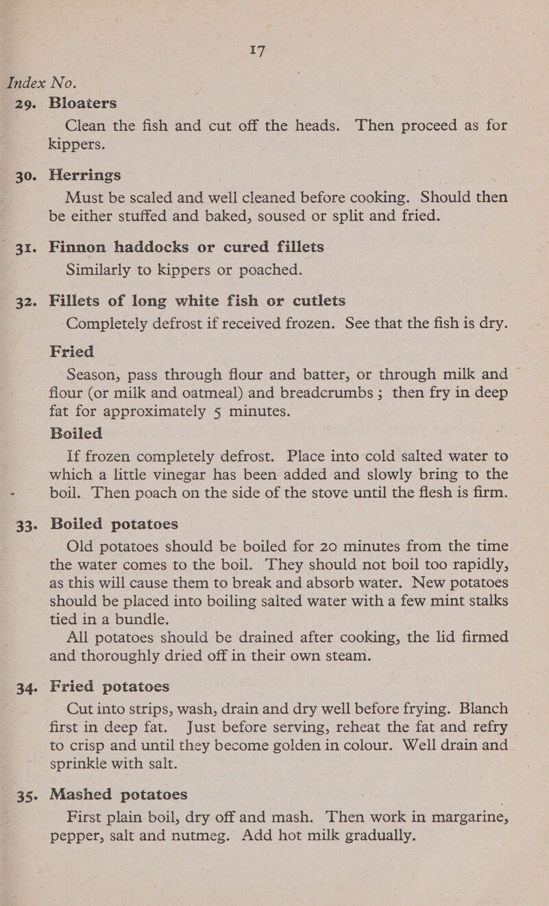 29. 30. te a2. 33- 34. Bloaters Clean the fish and cut off the heads. Then proceed as for kippers. Herrings Must be scaled and well cleaned before cooking. Should then be either stuffed and baked, soused or split and fried. Finnon haddocks or cured fillets Similarly to kippers or poached. Fillets of long white fish or cutlets Completely defrost if received frozen. See that the fish is dry. Fried Season, pass through flour and batter, or through milk and ~ flour (or milk and oatmeal) and breadcrumbs ; then fry in deep fat for approximately 5 minutes. Boiled If frozen completely defrost. Place into cold salted water to which a little vinegar has been added and slowly bring to the boil. Then poach on the side of the stove until the flesh is firm. Boiled potatoes Old potatoes should be boiled for 20 minutes from the time the water comes to the boil. They should not boil too rapidly, as this will cause them to break and absorb water. New potatoes should be placed into boiling salted water with a few mint stalks tied in a bundle. . All potatoes should be drained after cooking, the lid firmed and thoroughly dried off in their own steam. Fried potatoes Cut into strips, wash, drain and dry well before frying. Blanch first in deep fat. Just before serving, reheat the fat and refry 35- sprinkle with salt. Mashed potatoes First plain boil, dry off and mash. Then work in margarine, pepper, salt and nutmeg. Add hot milk gradually.