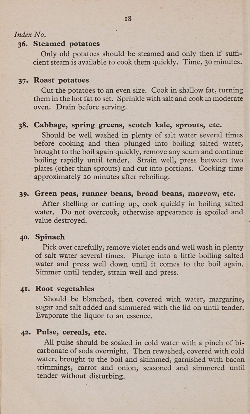 36. 37° 38. 39- 40. AI. 42. Steamed potatoes Only old potatoes should be steamed and only then if suffi- cient steam is available to cook them quickly. Time, 30 minutes. Roast potatoes Cut the potatoes to an even size. Cook in shallow fat, turning them in the hot fat to set. Sprinkle with salt and cook in moderate oven. Drain before serving. Cabbage, spring greens, scotch kale, sprouts, etc. Should be well washed in plenty of salt water several times before cooking and then plunged into boiling salted water, brought to the boil again quickly, remove any scum and continue boiling rapidly until tender. Strain well, press between two plates (other than sprouts) and cut into portions. Cooking time approximately 20 minutes after reboiling. Green peas, runner beans, broad beans, marrow, etc. After shelling or cutting up, cook quickly in boiling salted water. Do not overcook, otherwise appearance is spoiled and value destroyed. Spinach Pick over carefully, remove violet ends and well wash in plenty of salt water several times. Plunge into a little boiling salted water and press well down until it comes to the boil again. Simmer until tender, strain well and press. Root vegetables Should be blanched, then covered with water, margarine, sugar and salt added and simmered with the lid on until tender. Evaporate the liquor to an essence. Pulse, cereals, etc. All pulse should be soaked in cold water with a pinch of bi- carbonate of soda overnight. Then rewashed, covered with cold water, brought to the boil and skimmed, garnished with bacon tender without disturbing.