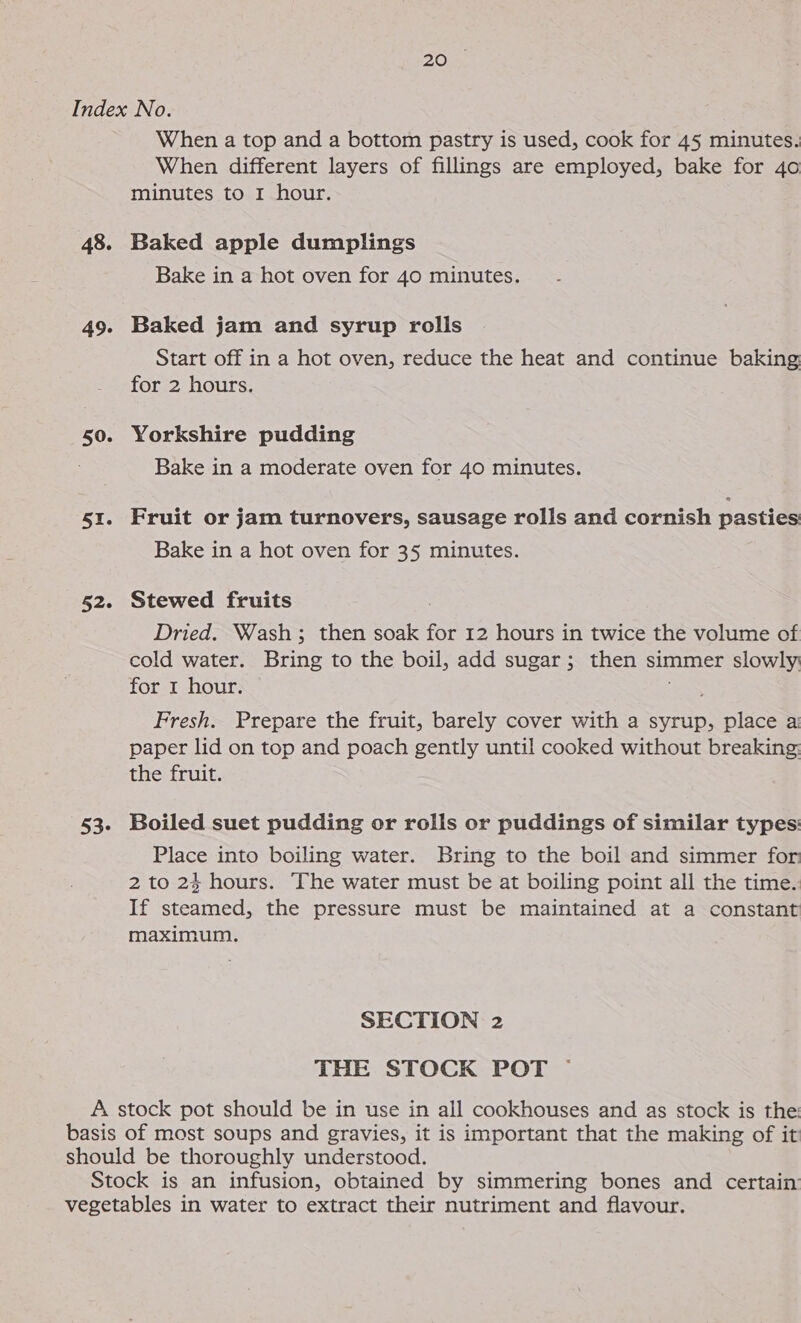 PLO 48. 50. it 52. 53- When a top and a bottom pastry is used, cook for 45 minutes. When different layers of fillings are employed, bake for 4o minutes to I hour. Baked apple dumplings Bake in a hot oven for 40 minutes. Baked jam and syrup rolls Start off in a hot oven, reduce the heat and continue baking for 2 hours. Yorkshire pudding Bake in a moderate oven for 40 minutes. Fruit or jam turnovers, sausage rolls and cornish pasties Bake in a hot oven for 35 minutes. Stewed fruits Dried. Wash; then soak for 12 hours in twice the volume of cold water. Bring to the boil, add sugar; then simmer slowly for 1 hour. ee Fresh. Prepare the fruit, barely cover with a syrup, place a: paper lid on top and poach gently until cooked without breaking: the fruit. Boiled suet pudding or rolls or puddings of similar types: Place into boiling water. Bring to the boil and simmer for 2 to 24 hours. The water must be at boiling point all the time.: If steamed, the pressure must be maintained at a constant maximum. SECTION 2 THE STOCK POT —