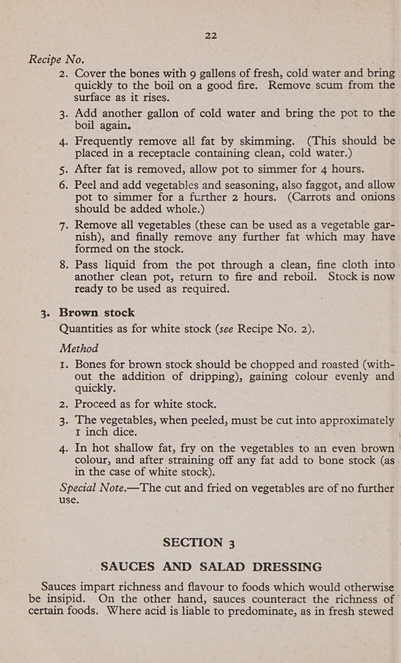 3. Cover the bones with 9 gallons of fresh, cold water and bring quickly to the boil on a good fire. Remove scum from the surface as it rises. boil again. placed in a receptacle containing clean, cold water.) pot to simmer for a further 2 hours. (Carrots and onions should be added whole.) nish), and finally remove any further fat which may have: formed on the stock. another clean pot, return to fire and reboil. Stock is now’ ready to be used as required. Bones for brown stock should be chopped and roasted (with- out the addition of dripping), gaining colour evenly and. quickly. I inch dice. colour, and after straining off any fat add to bone stock (as in the case of white stock). SECTION 3 . SAUCES AND SALAD DRESSING