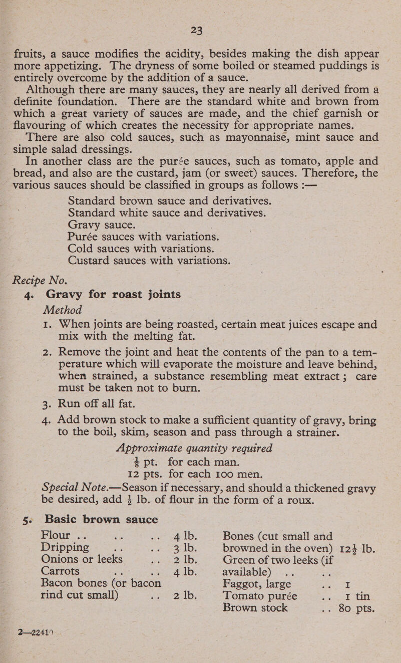 fruits, a sauce modifies the acidity, besides making the dish appear more appetizing. The dryness of some boiled or steamed puddings is entirely overcome by the addition of a sauce. Although there are many sauces, they are nearly all derived from a definite foundation. There are the standard white and brown from which a great variety of sauces are made, and the chief garnish or flavouring of which creates the necessity for appropriate names. There are also cold sauces, such as mayonnaise, mint sauce and _ simple salad dressings. In another class are the purée sauces, such as tomato, apple and bread, and also are the custard, jam (or sweet) sauces. Therefore, the various sauces should be classified in groups as follows :— Standard brown sauce and derivatives. Standard white sauce and derivatives. Gravy sauce. Purée sauces with variations. Cold sauces with variations. Custard sauces with variations. Recipe No. 4. Gravy for roast joints Method 1. When joints are being roasted, certain meat juices escape and mix with the melting fat. 2. Remove the joint and heat the contents of the pan to a tem- perature which will evaporate the moisture and leave behind, when strained, a substance resembling meat extract; care must be taken not to burn. . Run off all fat. 4. Add brown stock to make a sufficient quantity of gravy, bring to the boil, skim, season and pass through a strainer. Approximate quantity required $ pt. for each man. I2 pts. for each 100 men. Special Note.—Season if necessary, and should a thickened gravy be desired, add 3 lb. of flour in the form of a roux. W 5. Basic brown sauce Flour .. ap ee fe ID, Bones (cut small and Dripping .% SE ee tells browned in the oven) 124 lb. Onions or leeks spa 2s Green of two leeks (if Carrots Be 4 |b. available) 4 Bacon bones (or bacon Faggot, large a rind cut small) Re | a Tomato purée bel td Brown stock .. 80 pts. 2—22419