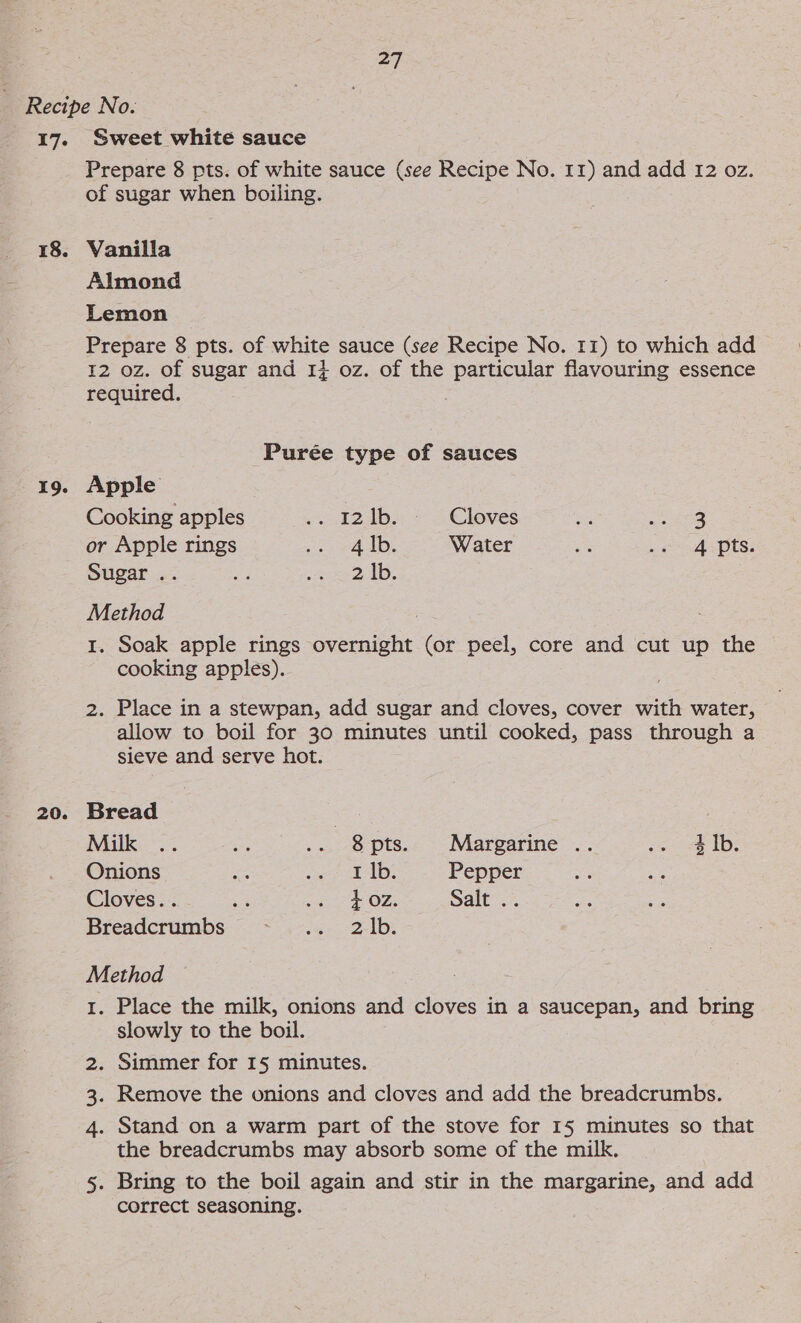 ay 17. 18. 19. 20. Sweet white sauce Prepare 8 pts. of white sauce (see Recipe No. 11) and add 12 oz. of sugar when boiling. Vanilla Almond Lemon Prepare 8 pts. of white sauce (see Recipe No. 11) to which add 12 oz. of sugar and 14 oz. of the particular flavouring essence required. | Purée type of sauces Apple Cooking apples ~t2dbe = 3 Clowes bis 28 or Apple rings eo SAD: Water wa wa ASPs: Sugar .. oe, ee on Method 1. Soak apple rings overnight (or peel, core and cut up the cooking apples). 2. Place in a stewpan, add sugar and cloves, cover with water, allow to boil for 30 minutes until cooked, pass through a sieve and serve hot. Bread 3 Milk 34 aye .. 8pts. Margarine .. ss &lt;&amp; tb; Onions oe Ree Gi le Pepper Cloves. . os ag Ee O2s Salt .. Breadcrumbs ee 2ADE Method 1. Place the milk, onions and cloves in a saucepan, and bring slowly to the boil. 2. Simmer for 1§ minutes. . Remove the onions and cloves and add the breadcrumbs. 4. Stand on a warm part of the stove for 15 minutes so that the breadcrumbs may absorb some of the milk. 5. Bring to the boil again and stir in the margarine, and add correct seasoning. 15°)