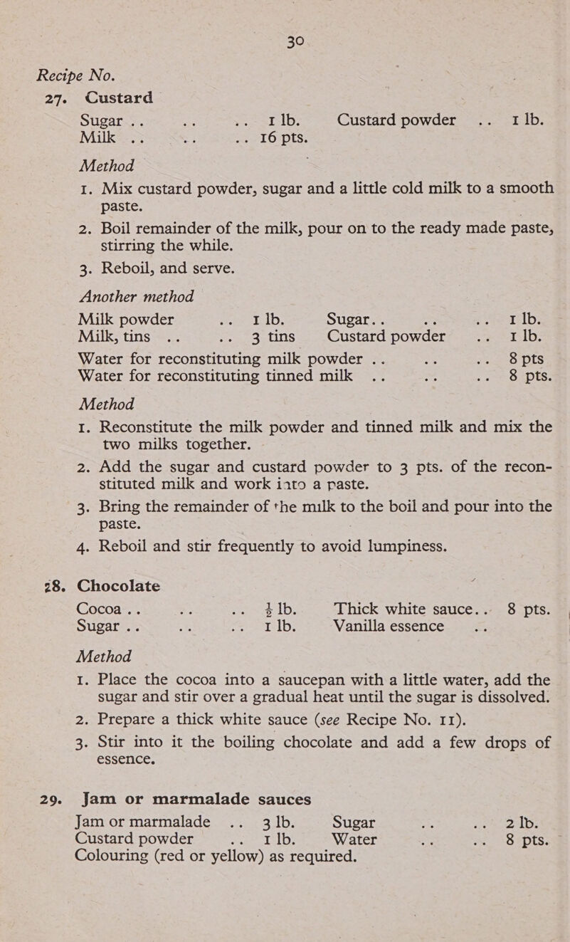 Recipe No. 27. Custard Sugar .. 2% &gt;» =F-1b. Custard powder’ =... stb: Milk .. 2 ae LO“pts, Method 28. 29. 1. Mix custard powder, sugar and a little cold milk to a smooth paste. 2. Boil remainder of the milk, pour on to the ready made paste, stirring the while. 3. Reboil, and serve. Another method Milk powder peel D: Sugar.. : pee 11d; Milk, tins .. ee atins : Custard powder Dine wile k Water for reconstituting milk powder .. Bae sete DIS Water for reconstituting tinned milk .. &lt;r . 2 S Apts: Method 1. Reconstitute the milk powder and tinned milk and mix the two milks together. 2. Add the sugar and custard powder to 3 pts. of the recon- stituted milk and work iato a paste. 3. Bring the remainder of the milk to the boil and pour into the paste. 4. Reboil and stir frequently to avoid lumpiness. Chocolate : Cocoa .. oF ss Ibs Thick white sauce.. 8 pts. Sugar .. 52 nisin EA Naf, Vanilla essence Method 1. Place the cocoa into a saucepan with a little water, add the sugar and stir over a gradual heat until the sugar is dissolved. 2. Prepare a thick white sauce (see Recipe No. 11). 3. Stir into it the boiling chocolate and add a few drops of essence. Jam or marmalade sauces Jam or marmalade .. 3 |b. Sugar ite he arate? Custard powder See ae Bt Water Se ss °S pts. Colouring (red or yellow) as required.