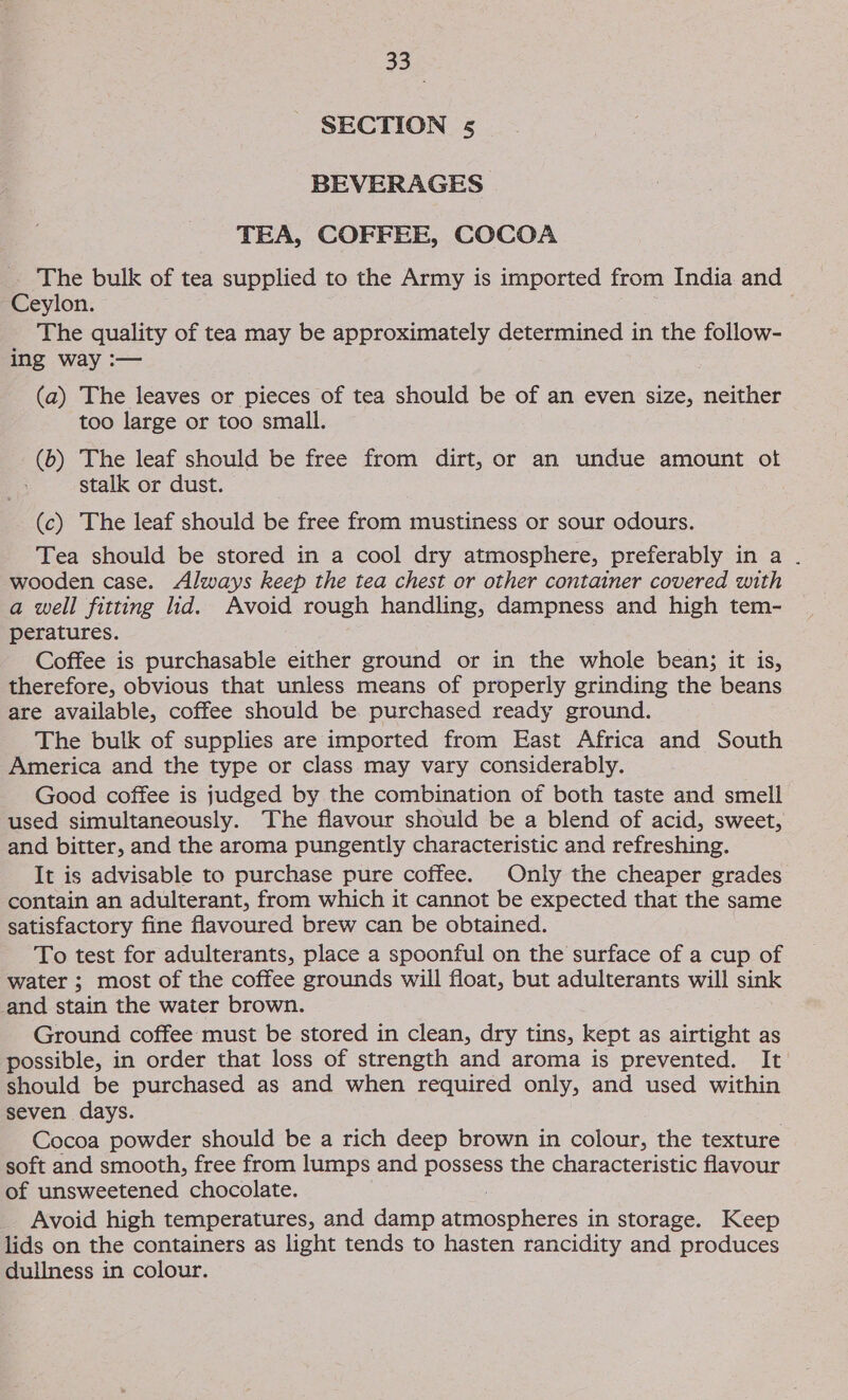 SECTION 5 BEVERAGES TEA, COFFEE, COCOA The bulk of tea supplied to the Army is imported from India and Ceylon. The quality of tea may be approximately determined in the follow- ing way :— (a) The leaves or pieces of tea should be of an even size, neither too large or too small. (6) The leaf should be free from dirt, or an undue amount ot stalk or dust. (c) The leaf should be free from mustiness or sour odours. Tea should be stored in a cool dry atmosphere, preferably in a . wooden case. Always keep the tea chest or other container covered with a well fitting lid. Avoid rough handling, dampness and high tem- peratures. Coffee is purchasable either ground or in the whole bean; it is, therefore, obvious that unless means of properly grinding the beans are available, coffee should be purchased ready ground. The bulk of supplies are imported from East Africa and South America and the type or class may vary considerably. Good coffee is judged by the combination of both taste and smell used simultaneously. The flavour should be a blend of acid, sweet, and bitter, and the aroma pungently characteristic and refreshing. It is advisable to purchase pure coffee. Only the cheaper grades contain an adulterant, from which it cannot be expected that the same satisfactory fine flavoured brew can be obtained. To test for adulterants, place a spoonful on the surface of a cup of water ; most of the coffee grounds will float, but adulterants will sink and stain the water brown. Ground coffee: must be stored in clean, dry tins, kept as airtight as possible, in order that loss of strength and aroma is prevented. It should be purchased as and when required only, and used within seven days. Cocoa powder should be a rich deep brown in colour, the texture | soft and smooth, free from lumps and possess the characteristic flavour of unsweetened chocolate. Avoid high temperatures, and damp Beneabier si in storage. Keep lids on the containers as light tends to hasten rancidity and produces dullness in colour.