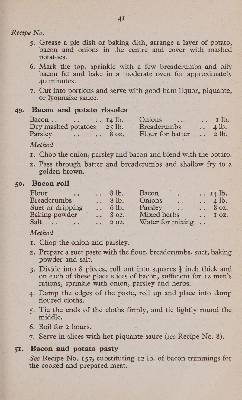 49. 50. SI. 5. Grease a pie dish or baking dish, arrange a layer of potato, bacon and onions in the centre and cover with mashed — potatoes. 6. Mark the top, sprinkle with a few breadcrumbs and oily bacon fat and bake in a moderate oven for approximately 40 minutes. 7. Cut into portions and serve with good ham liquor, piquante, or lyonnaise sauce. Bacon and potato rissoles Bacon .. ge es. -L4 Ib. Onions we gree GY. Dry mashed potatoes 25 lb. Breadcrumbs ee So), Parsley a iu OPOZ, Flour for batter .. 2 1b. Method 1. Chop the onion, parsley and bacon and blend with the potato. 2. Pass through batter and breadcrumbs and shallow fry to a golden brown. Bacon roll Flour ae yn OM: Bacon = 2:..+3 « 41D, Breadcrumbs Reteicger se lop Onions 7 2a 40. Suet or dripping ,ei6Ab, Parsley te 52238 OZ, Baking powder wee OZ, Mixed herbs Ons Saltese ee .. 20z. Water for mixing Method 1. Chop the onion and parsley. 2. Prepare a suet paste with the flour, breadcrumbs, suet, baking powder and salt. 3. Divide into 8 pieces, roll out into squares + inch thick and on each of these place slices of bacon, sufficient for 12 men’s rations, sprinkle with onion, parsley and herbs. 4. Damp the edges of the paste, roll up and place into damp floured cloths. 5. Tie the ends of the cloths firmly, and tie lightly round the middle. 6. Boil for 2 hours. : 7. Serve in slices with hot piquante sauce (see Recipe No. 8). Bacon and potato pasty See Recipe No. 157, substituting 12 lb. of bacon trimmings for the cooked and prepared meat.