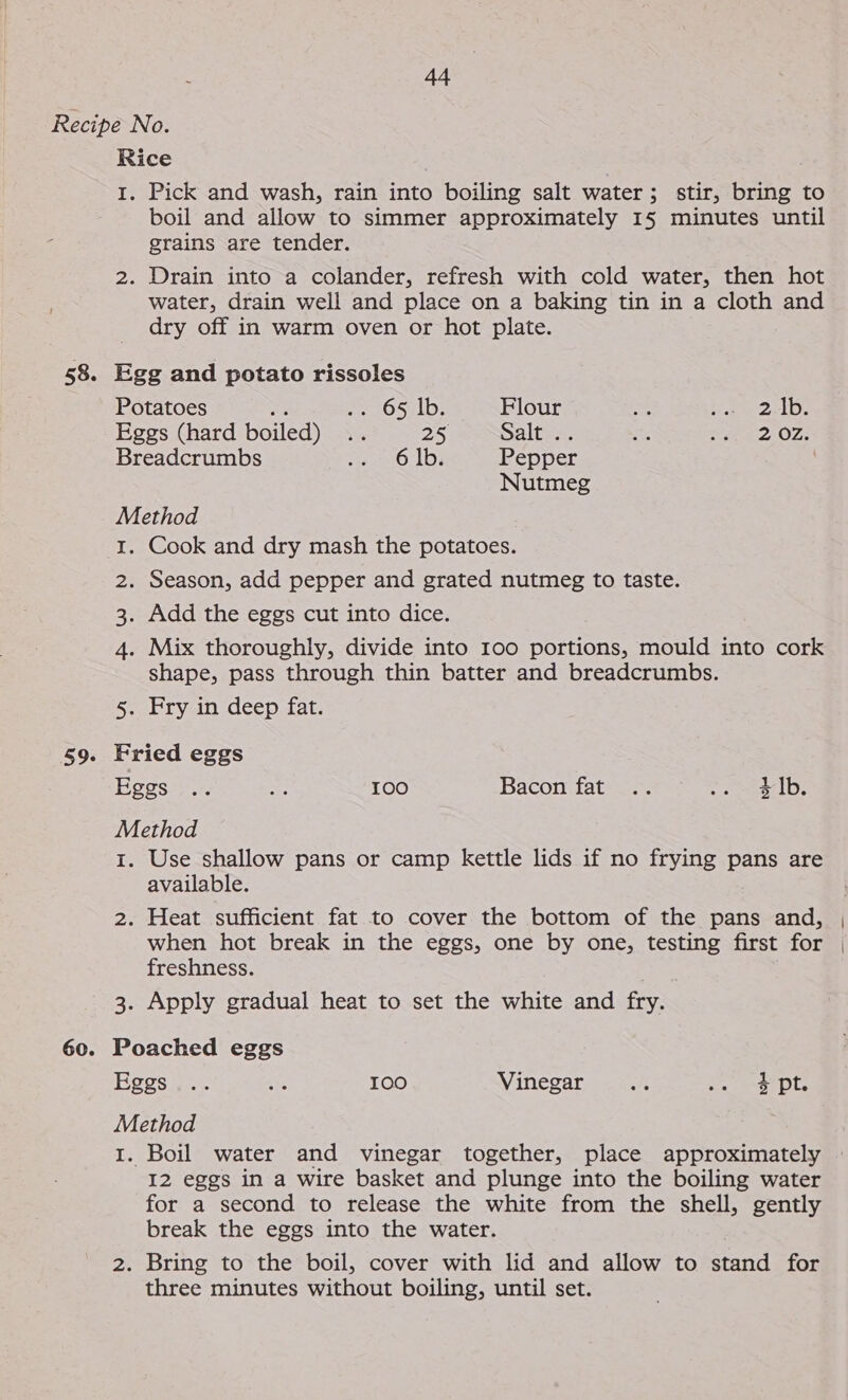 Rice | 1. Pick and wash, rain into boiling salt water; stir, bring to boil and allow to simmer approximately 15 minutes until grains are tender. 2. Drain into a colander, refresh with cold water, then hot water, drain well and place on a baking tin in a cloth and dry off in warm oven or hot plate. Potatoes ee We O5:LD; Flour eS ae 2elDe Eggs (hard boiled) .. 25 Salt .. % a OSs: Breadcrumbs PeatO, Le Pepper Nutmeg Method 1. Cook and dry mash the potatoes. 2. Season, add pepper and grated nutmeg to taste. 3. Add the eggs cut into dice. 4. Mix thoroughly, divide into 100 portions, mould into cork shape, pass through thin batter and breadcrumbs. 5. Fry in deep fat. Fried eggs Eggs... oe 100 Bacon fat .. wc dle Method 1. Use shallow pans or camp kettle lids if no frying pans are available. 2. Heat sufficient fat to cover the bottom of the pans and, when hot break in the eggs, one by one, testing first for freshness. 3. Apply gradual heat to set the white and fry. | Poached eggs Mes ae. sie 100 Vinegar an ee aNa Dts Method I. Boil water and vinegar together, place approximately I2 eggs in a wire basket and plunge into the boiling water for a second to release the white from the shell, gently break the eggs into the water. 2. Bring to the boil, cover with lid and allow to stand for three minutes without boiling, until set.