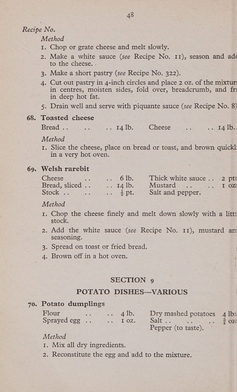 Method 1. Chop or grate cheese and melt slowly. 2. Make a white sauce (see Recipe No. Ir), season and ad tos thes cheese; . Make a short pastry (see Recipe No. 322). 4. Cut out pastry in 4-inch circles and place 2 oz. of the mixtur in centres, moisten sides, fold over, breadcrumb, and fri in deep hot fat. 5. Drain well and serve with piquante sauce (see Recipe No. 8} \S%) Toasted cheese Bread .. ue so Ay alee Cheese aS ont 4e lie Method 1. Slice the cheese, place on bread or toast, and brown quickk in a very hot-oven. Welsh rarebit Cheese aA oe OnUs Thick white sauce .. 2 ptt Bread, sliced . saga ib: Mustard .. es 6 Stock . ee eee pls Salt and pepper. Method . 1. Chop the cheese finely and melt down slowly with a littt stock. 2. Add the white sauce (see Recipe No. 11), mustard am seasoning. 3. Spread on toast or fried bread. 4. Brown off in a hot oven. SECTION 9 POTATO DISHES—VARIOUS Potato dumplings Flour 7 oe AID. Dry mashed peace: 4 |b) Sprayedegg .. SeamATuOZ.. Saltz . 2027 Pepper (to taste). Method 1. Mix all dry ingredients. 2. Reconstitute the egg and add to the mixture.