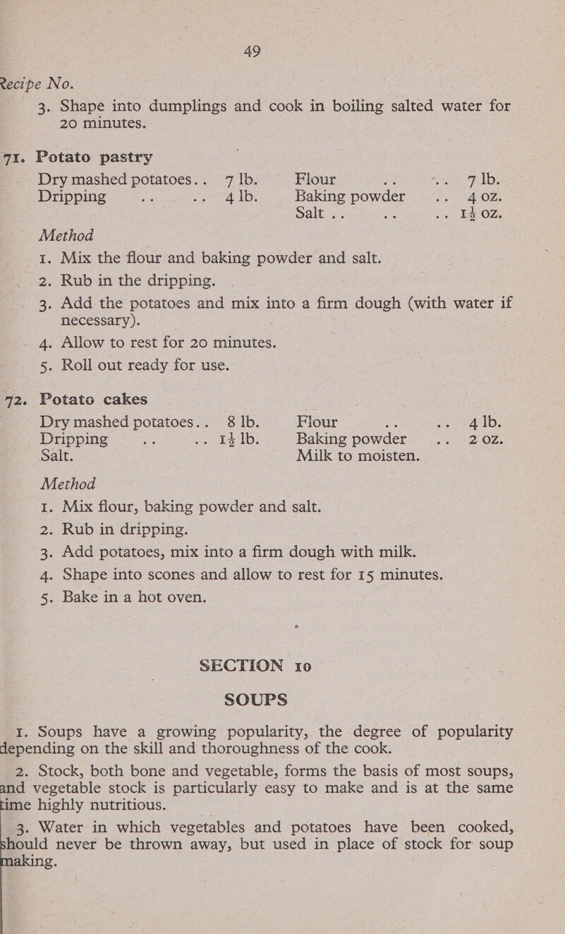 cecipe No. 3. Shape into dumplings and cook in boiling salted water for 20 minutes. 7%. Potato pastry Dry mashed potatoes.. 71lb. Flour &amp; Pees Balle Dripping ay ata 1D: en Slee Ft APOZe Salt &gt; &gt;. 1402. Method 1. Mix the flour and baking powder and salt. 2. Rub in the dripping. 3. Add the potatoes and mix into a firm dough (with water if necessary). . 4. Allow to rest for 20 minutes. 5. Roll out ready for use. 72. Potato cakes Dry mashed potatoes... 8 lb. Flour ace ae 1D: Dripping ae ibe feed eo). Baking powder sv DOL, Salt. Miik to moisten. Method 1. Mix flour, baking powder and salt. 2. Rub in dripping. 3. Add potatoes, mix into a firm dough with milk. 4. Shape into scones and allow to rest for 15 minutes. 5. Bake in a hot oven. SECTION 10 SOUPS 1. Soups have a growing popularity, the degree of popularity depending on the skill and thoroughness of the cook. 2. Stock, both bone and vegetable, forms the basis of most soups, and vegetable stock is particularly easy to make and is at the same time highly nutritious. s 3. Water in which vegetables and potatoes have been cooked, hould never be thrown away, but used in place of stock for soup aking.