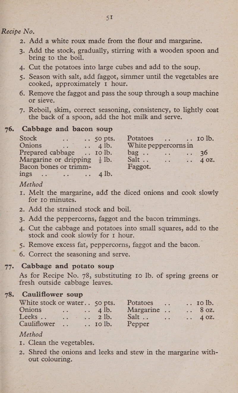 76. 77° 78. bring to the boil. cooked, approximately 1 hour. or sieve. Reboil, skim, correct seasoning, consistency, to lightly coat the back of a spoon, add the hot milk and serve. Stock rs es §O.Dts. 5. Potatoes, &lt; 36° LOB, Onions eee de Dt White peppercorns in Prepared cabbage ee Oub. bags. ee sabe 36 Margarine or dripping # lb.. Salt .. ae = -h-OZ: Bacon bones or trimm- Faggot. dog? = ne ca AAD, Method Melt the margarine, add the diced onions and cook slowly for IO minutes. Add the peppercorns, faggot and the bacon trimmings. Cut the cabbage and potatoes into small squares, add to the stock and cook slowly for 1 hour. Remove excess fat, peppercorns, faggot and the bacon. Correct the seasoning and serve. White stock or water.. 50 pts. Potatoes... (i eto. Onions os ea as Margarine .. et. O1OZe Peeks. 5). Jaa Ra IO, Salta. as Bat BOs Cauliflower .. &lt;aea@ Ib; Pepper Method 1. Clean the vegetables. Shred the onions and leeks and stew in the margarine with- out colouring.