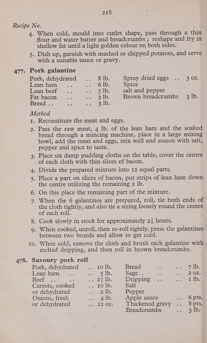 Recipe No. 4. When cold, mould into cutlet shape, pass through a thin flour and water batter and breadcrumbs ; reshape and fry in shallow fat until a light golden colour on both sides. 5. Dish up, garnish with mashed or chipped potatoes, and serve with a suitable sauce or gravy. 477. Pork galantine Pork, dehydrated. &lt;.: 8 lb. Spray dried eggs .. 302. Lean ham... ; te Syd bole Spice [ean beet eae. oe oye lee salt and pepper Fat bacon... 228 9-lb. Brown breadcrumbs 3 Ib. Bread .. ey Ba eles Method 1. Reconstitute the meat and eggs. 2. Pass the raw meat, 4 lb. of the lean ham and the soaked bread through a mincing machine, place in a large mixing bowl, add the meat and eggs, mix well and season with salt, pepper and spice to taste. 3. Place six damp pudding cloths on the table, cover the centre of each cloth with thin slices of bacon. 4. Divide the prepared mixture into 12 equal parts. 5. Place a part on slices of bacon, put strips of lean ham down. the centre utilizing the remaining 2 lb. 6. On this place the remaining part of the mixture. 7, When the 6 galantines are prepared, roll, tie both ends of’ the cloth tightly, and also tie a string loosely round the centre: of each roll. : 8. Cook slowly in stock for approximately 24 hours. 9. When cooked, unroll, then re-roll tightly, press the galantines ; between two boards and allow to get cold. 10. When cold, remove the cloth and brush each galantine with: melted dripping, and then roll in brown breadcrumbs. | 478. Savoury pork roll Pork, dehydrated: s42,&lt; 10 16: Bread i Seay key Leanshame~&gt;*; pie De Sage.. ys see eet Beets. Be epee eels Dripping .. , eae Carrots, cooked earLOlDs Salt or dehydrated Re olee Pepper Onions, fresh She lel oy, ‘Apple sauce ye Octo or dehydrated eae OZ. Thickened gravy .. 8 pts. Breadcrumbs me lee Yale: