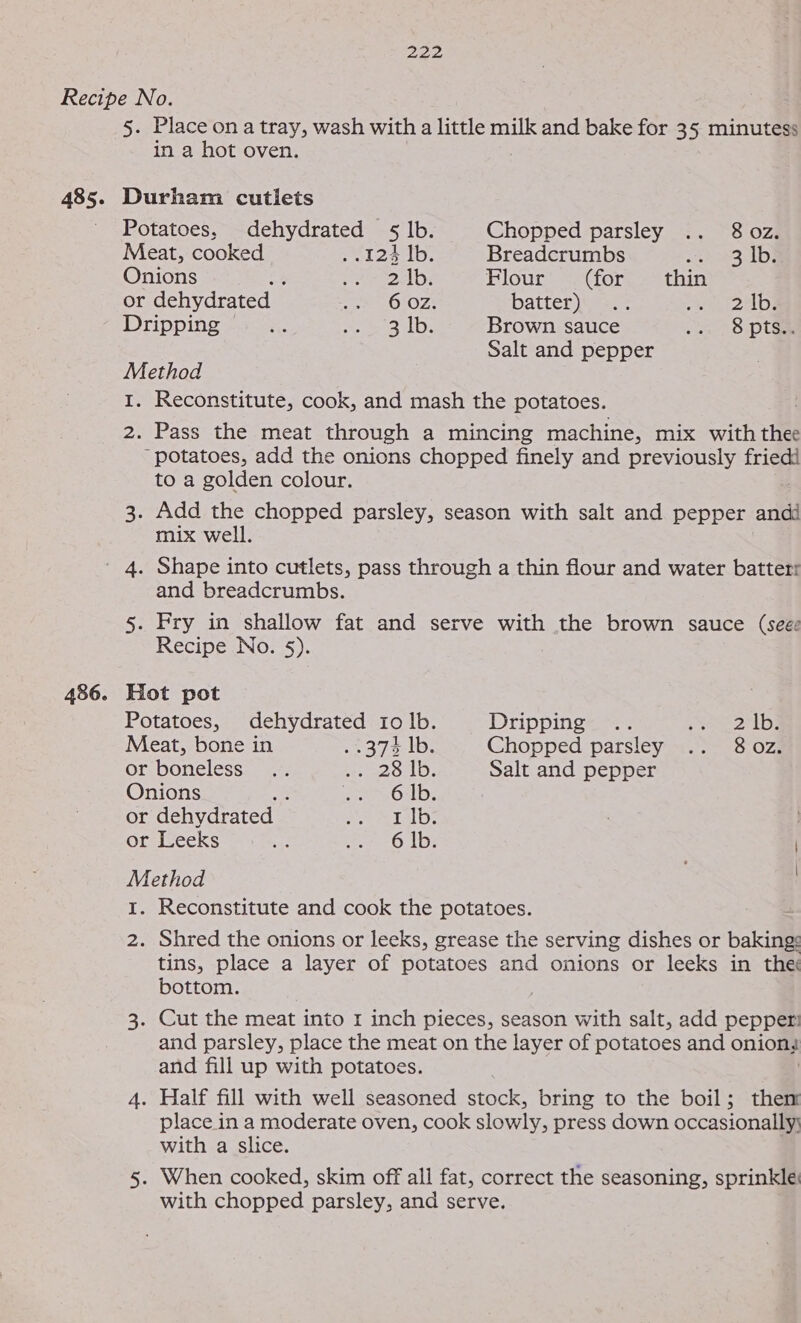 485. 486. 5 Place on a tray, wash with a little milk and bake for 35 minutess in a hot oven. Potatoes, dehydrated §5 lb. Chopped parsley .. 8 oz. Meat, cooked 124 1b. Breadcrumbs seack3:1D9 Onions aie ts ley Flour (for thin or dehydrated — ee OlOZ! batter) wien: aad Dripping =. Me QDs Brown sauce a= 8.ptaa Salt and pepper Method I. Reconstitute, cook, and mash the potatoes. Pass the meat through a mincing machine, mix with thee to a golden colour. mix well. and breadcrumbs. 5. Fry in shallow fat and serve with the brown sauce (seee Recipe No. §). Hot pot Potatoes, dehydrated Io lb. Dripping .. » v2 ib} Meat, bone in . 2375 1D, Chopped parsley .. 802. or boneless... be eeoLD. Salt and pepper Onions m: eeeEOxLD: or dehydrated eee ite) or Leeks af e-6 1b: Method | I. Reconstitute and cook the potatoes. : 2. Shred the onions or leeks, grease the serving dishes or baking: tins, place a layer of potatoes and onions or leeks in the bottom. 3. Cut the meat into 1 inch pieces, season with salt, add pepper: and parsley, place the meat on the layer of potatoes and onions and fill up with potatoes. 4. Half fill with well seasoned stock, bring to the boil; them place in a moderate oven, cook slowly, press down occasionally\ with a slice. 5. When cooked, skim off all fat, correct the seasoning, sprinkle with chopped parsley, and serve.