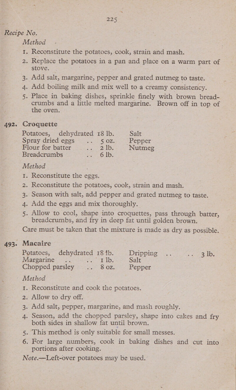 Method I. Reconstitute the potatoes, cook, strain and mash. 2. Replace the potatoes in a pan and place on a warm part of stove. _ 3. Add salt, margarine, pepper and grated nutmeg to taste. 4. Add boiling milk and mix well to a creamy consistency. 5. Place in baking dishes, sprinkle finely with brown bread- crumbs and a little melted margarine. Brown off in top of the oven. 492. Croqueitte : Potatoes, dehydrated 18 lb. Salt _ Spray dried eggs ute SOL. Ce ep pet Flour for batter a Dee Nutmeg Breadcrumbs ae OA: Method 1. Reconstitute the eggs. ' 2. Reconstitute the potatoes, cook, strain and mash. 3. Season with salt, add pepper and grated nutmeg to taste. 4. Add the eggs and mix thoroughly. 5. Allow to cool, shape into croquettes, pass through batter, breadcrumbs, and fry in deep fat until golden brown. NN Reconstitute and cook the potatoes. Add salt, pepper, margarine, and mash roughly. both sides in shallow fat until brown. portions after cooking.