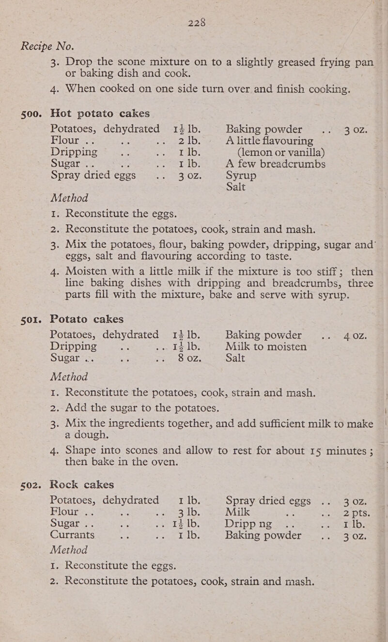 500. 501. Drop the scone mixture on to a slightly greased frying pan or baking dish and cook. 4. When cooked on one side turn over and finish cooking. Hot potato cakes Potatoes, dehydrated 14 lb. Baking powder .. 302. Flour .. ri Rog oAalhe A little flavouring Dripping e: gee &amp;, ley, (lemon or vanilla) Sugar .. Ria saie 2a Ls. A few breadcrumbs Spray dried eggs Ee OZs Syrup Salt Method I. Reconstitute the eggs. Reconstitute the potatoes, cook, strain and mash. Mix the potatoes, flour, baking powder, dripping, sugar and’ eggs, salt and flavouring according to taste. Moisten with a little milk if the mixture is too stiff; then line baking dishes with dripping and breadcrumbs, three parts fill with the mixture, bake and serve with syrup. Potatoes, dehydrated 14 lb. Baking powder .. 40z. Dripping 14 |b. Milk to moisten Sugar .. 8 OZ. Salt Method Reconstitute the potatoes, cook, strain and mash. Mix the ingredients together, and add sufficient milk to make a dough. Shape into scones and allow to rest for about 15 minutes ; then bake in the oven. Potatoes, dehydrated 1 lb. Spray dried eee rear ne hey Flour... nee as nate BS | Milk PRE OT Se Sugar .. a we 2$.1b; Drippng .. See tes Currants oe er a calc’ Baking powder .. 302. Method Reconstitute the eggs. Reconstitute the potatoes, cook, strain and mash.