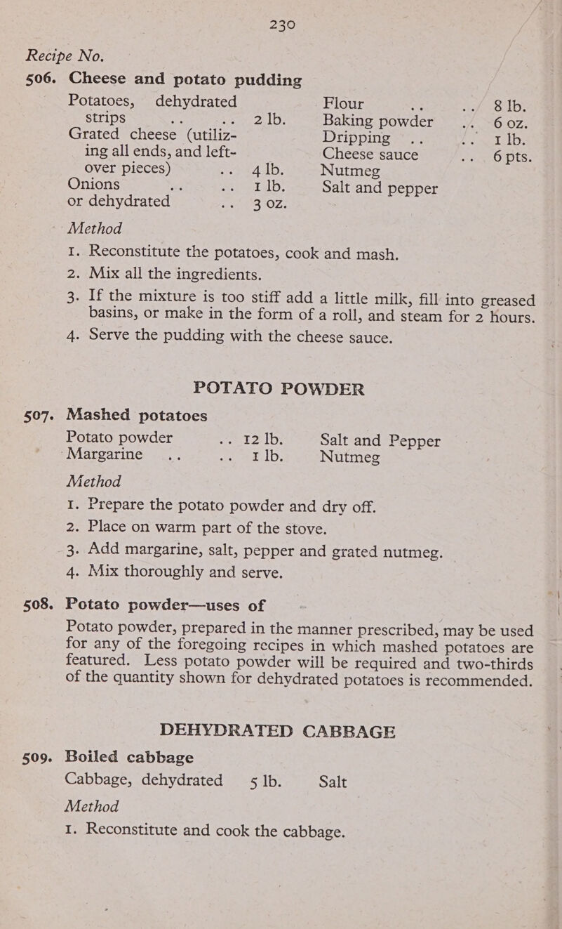 506. Cheese and potato pudding Potatoes, dehydrated Flour Ree Ae err ley strips Ag S&amp;S walle), Baking powder .. 60z. Grated cheese (utiliz- Dripping .. Pe lelbs ing all ends, and left- Cheese sauce ae OFItS: Over pieces) opm Audb. Nutmeg Onions e mi etd: Salt and pepper or dehydrated Son eS OZ: Method 507. 508. 509. I. Reconstitute the potatoes, cook and mash. 2. Mix all the ingredients. 3. If the mixture is too stiff add a little milk, fill into greased basins, or make in the form of a roll, and steam for 2 hours. 4. Serve the pudding with the cheese sauce. POTATO POWDER Mashed potatoes Potato powder emt 21D: Salt and Pepper ‘Margarine ... ee etd: Nutmeg Method I. Prepare the potato powder and dry off. 2. Place on warm part of the stove. 3. Add margarine, salt, pepper and grated nutmeg. 4. Mix thoroughly and serve. Potato powder—uses of Potato powder, prepared in the manner prescribed, may be used for any of the foregoing recipes in which mashed potatoes are featured. Less potato powder will be required and two-thirds of the quantity shown for dehydrated potatoes is recommended. DEHYDRATED CABBAGE Boiled cabbage Cabbage, dehydrated $5 lb. Salt Method I. Reconstitute and cook the cabbage.