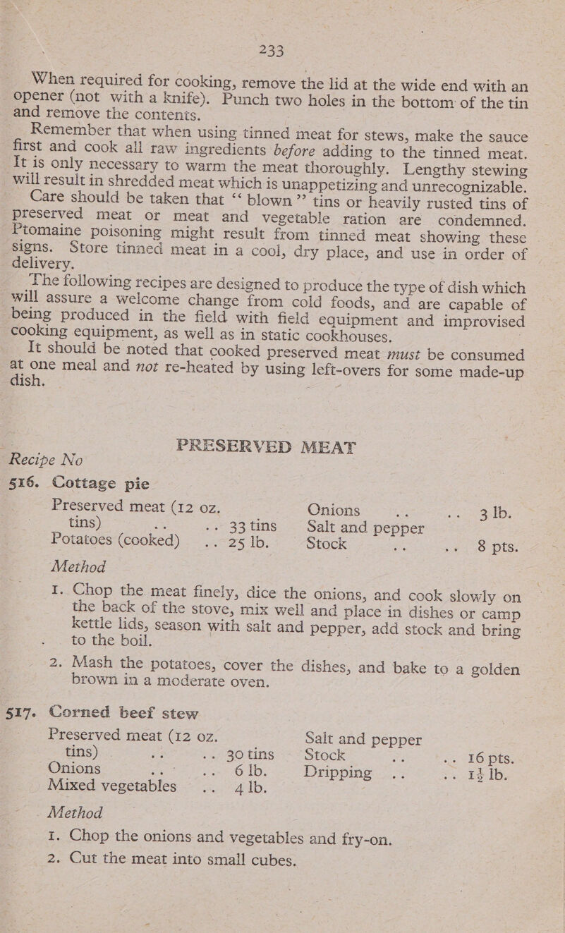 When required for cooking, remove the lid at the wide end with an opener (not with a knife). Punch two holes in the bottom of the tin and remove the contenis. Remember that when using tinned meat for stews, make the sauce first and cook all raw ingredients before adding to the tinned meat. It is only necessary to warm the meat thoroughly. Lengthy stewing will result in shredded meat which is unappetizing and unrecognizable. ~ Care should be taken that “‘ blown ”’ tins or heavily rusted tins of preserved meat or meat and vegetable ration are condemned. Ptomaine poisoning might result from tinned meat showing these | Signs. Store tinned meat in a cool, dry place, and use in order of | delivery. } ; The following recipes are designed to produce the type of dish which _will assure a welcome change from cold foods, and are capable of being produced in the field with field equipment and improvised cooking equipment, as well as in static cookhouses. | It should be noted that cooked preserved meat must be consumed at one meal and nor re-heated by using left-overs for some made-up dish. Se PRESERVED MEAT . Recipe No 516. Cottage pie Preserved meat (12 oz. Onions Se Bebe tdi tins) fe 5-23 tins Salt and pepper Potatoes (cooked) .. 25 lb. Stock ne 44-40 Pts. Method I. Chop the meat finely, dice the onions, and cook slowly on the back of the stove, mix well and place in dishes or camp kettle lids, season with salt and pepper, add stock and bring to the boil. 2. Mash the potatoes, cover the dishes, and bake to a golden brown in a moderate oven. 517. Corned beef stew Preserved meat (12 oz. Salt and pepper tins) Be, :., 30 tins == Stock 3 . 16-pts. Onions Ber eit hee OLD, Dripping .. Ss.nbS Ds Mixed vegetables .. 4 lb. . Method I. Chop the onions and vegetables and fry-on. 2. Cut the meat into small cubes.