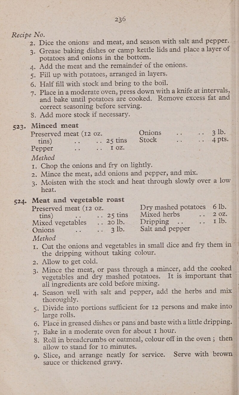 524. potatoes and onions in the bottom. and bake until potatoes are cooked. Remove excess fat and correct seasoning before serving. Chop the onions and fry on lightly. Mince the meat, add onions and pepper, and mix. Moisten with the stock and heat through slowly over a low heat. tins) e. .. 2§tins Mixed herbs Fath Oz. Mixed vegetables .. 20 |b. Drippingss:- SPatgtad De Onions Re eae 3210s Salt and pepper Method 1. Cut the onions and vegetables in small dice and fry them in the dripping without taking colour. 2. Allow to get cold. 3. Mince the meat, or pass through a mincer, add the cooked vegetables and dry mashed potatoes. It is important that all ingredients are cold before mixing. 4. Season well with salt and pepper, add the herbs and mix thoroughly. 5. Divide into portions sufficient for 12 persons and make into large rolls. 6. Place in greased dishes or pans and baste with a little dripping. 7, Bake in a moderate oven for about 1 hour. 8. Roll in breadcrumbs or oatmeal, colour off in the oven ; then allow to stand for 10 minutes. 9. Slice, and arrange neatly for service. Serve with brown — Dry mashed potatoes 6 lb. sauce or thickened gravy. | |