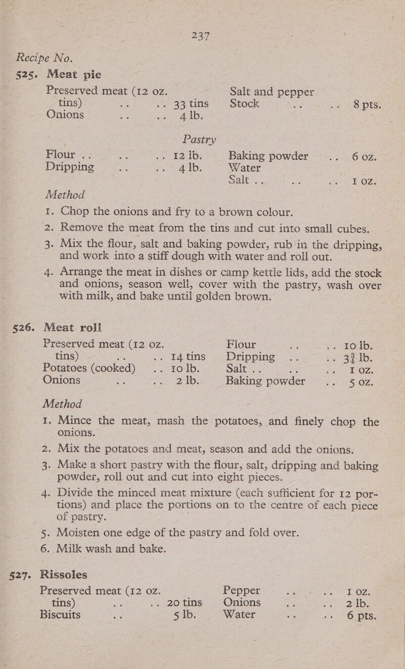 Recipe No. 525. Meat pie Preserved meat (12 oz. Salt and Pepper tins) Ae .. 33 tins’ © Stock 38 pts: Onions ae va ALD; Pastry , Fiour -.; “a . ¥2 1D. Baking powder .. 60z. Dripping a eo lb; Water Salty. as ak OZs Method §26. 527- Chop the onions and fry to a brown colour. Remove the meat from the tins and cut into small cubes. ae 3. Mix the flour, salt and baking powder, rub in the dripping, and work into a stiff dough with water and roll out. 4. Arrange the meat in dishes or camp kettle lids, add the stock and onions, season well, cover with the pasty wash over with milk, and bake until golden brown. Meat roli Preserved meat (12 oz. Flour ey fos ME OID: tins) .. £4,tins’ «Dripping &lt;-&gt;. oa SEI, Potatoes (cooked) = LO1b. Salt . : gee eO?, Onions “ ase oe Baking powder rays OZ, Method I. Mince the meat, mash the potatoes, and finely chop the onions. 2. Mix the potatoes and meat, season and add the onions. 3. Make a short pastry with the flour, salt, dripping and baking powder, roll out and cut into eight pieces. 4. Divide the minced meat mixture (each sufficient for 12 por- tions) and place the portions on to the centre of each piece of pastry. 5. Moisten one edge of the pastry and fold over. 6. Milk wash and bake. Rissoles Preserved meat (12 oz. Pepper Bi ery ae seas CY tins) uM .. 20tins Onions Ps sean 20):