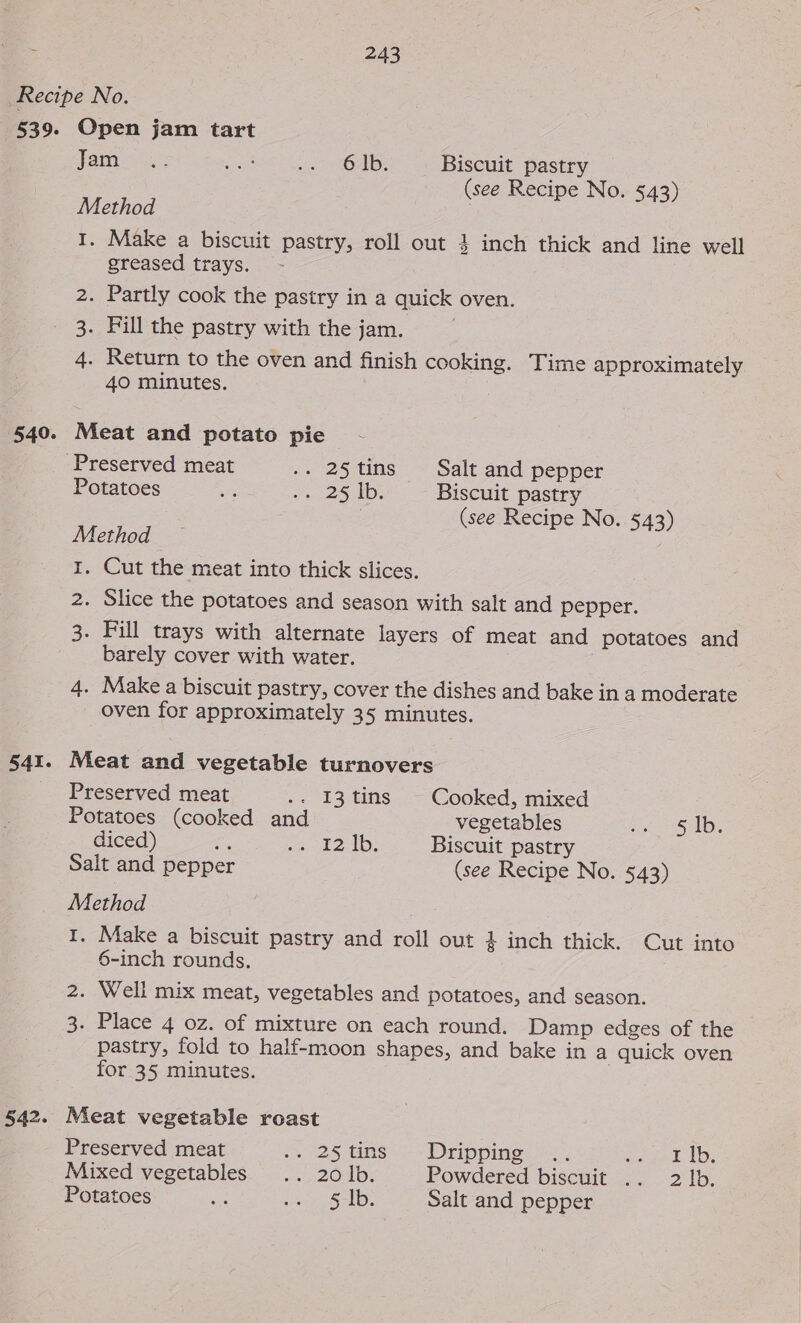 539. 541. Open jam tart yam Se: Shag sient OMB: Biscuit pastry (see Recipe No. 543) Method : I. Make a biscuit pastry, roll out 4 inch thick and line well greased trays. 2. Partly cook the pastry in a quick oven. . Fill the pastry with the jam. 4. Return to the oven and finish cooking. Time approximately 40 minutes. 1S) Meat and potato pie Potatoes ee, Po 25 ID, Biscuit pastry | (see Recipe No. 543) Method I. Cut the meat into thick slices. 2. Slice the potatoes and season with salt and pepper. 3. Fill trays with alternate layers of meat and potatoes and barely cover with water. 4. Make a biscuit pastry, cover the dishes and bake in a moderate oven for approximately 35 minutes. Meat and vegetable turnovers Preserved meat .. I3tins ~ Cooked, mixed Potatoes (cooked and vegetables be 1 521B: diced) a ei el: Biscuit pastry Salt and pepper (see Recipe No. 543) Method I. Make a biscuit pastry and roll out } inch thick. Cut into 6-inch rounds. 2. Well mix meat, vegetables and potatoes, and season. 3. Place 4 oz. of mixture on each round. Damp edges of the pastry, fold to half-moon shapes, and bake in a quick oven for 35 minutes. Meat vegetable roast Preserved meat 25 tame. Drippiio. 02. siueel. 1D: Mixed vegetables... 26.1b, Powdered biscuit .. 2 lb. Potatoes en ge Joy Salt and pepper