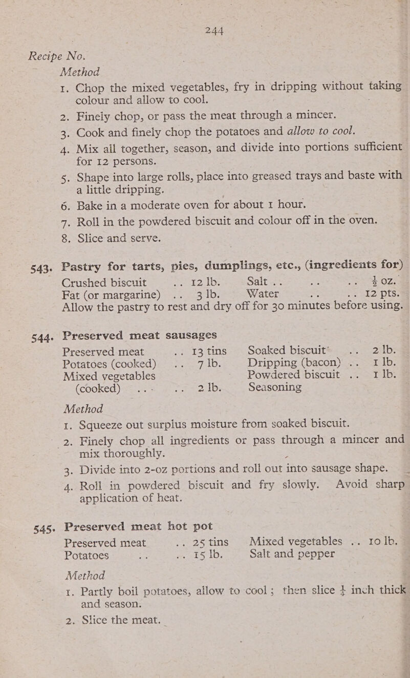 543- 544- Method 1. Chop the mixed vegetables, fry in dripping without ene colour and allow to cool. 2. Finely chop, or pass the meat through a mincer. . Cook and finely chop the potatoes and allow to cool. 4. Mix all together, season, and divide into portions sufficient for I2 persons. Shape into large rolls, place into greased trays and baste with a little dripping. Bake in a moderate oven for about 1 hour. . Roll in the powdered biscuit and colour off in the oven. . Slice and serve. iN 1o) co I O1 Pastry for tarts, pies, dumplings, etc., (ingredients for) Crushed biscuit ett 2 the Saltest “4 Sek OZ = Fat (or margarine) .. 3 |b. Water ree .. 12 pts. Allow the pastry to rest and dry off for 30 minutes before using. Preserved meat sausages Preserved meat /} 13 tins -~. Soaked biscuit®&lt; = = 2ilp: Potatoes (cooked) .. 7 |b. Dripping (bacon) .. 1 1b. Mixed vegetables -- Powdered biscuit. .. - 1 1b: (cooked) = 2 21D; Seasoning Method 1. Squeeze out surplus moisture from soaked biscuit. 545+ mix thoroughly. 7 3. Divide into 2-0z portions and roll out into sausage shape. 4. Roll in powdered biscuit and fry slowly. Avoid sharp application of heat. Preserved meat hot pot Preserved meat .. 25tins Mixed vegetables .. ro ib, Potatoes ee sm ekS 1b. Salt and pepper Method 1. Partly boil potatoes, allow to cool; then slice $ inch thick and season. 2. Slice the meat. —