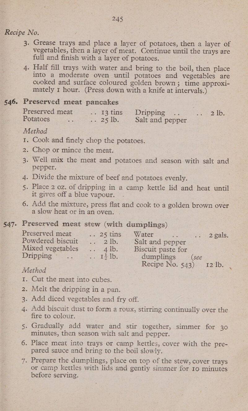 Recipe No. 3. Grease trays and place a layer of potatoes, then a layer of vegetables, then a layer of meat. Continue until the trays are full and finish with a layer of potatoes. 4. Half fill trays with water and bring to the boil, then place into a moderate oven until potatoes and vegetables are cooked and surface coloured golden brown; time approxi- mately 1 hour. (Press down with a knife at intervals.) 546. Preserved meat pancakes Preserved meat 4 83.tins=&gt;.Dripping= 2... ee SAB. Potatoes “&gt;.&gt;. a 25D: Salt and pepper ~ Method I. Cook and finely chep the potatoes. 2. Chop or mince the meat. 3. Well mix the meat and potatoes and season with salt and pepper. 4. Divide the mixture of beef and potatoes evenly. 5. Place 2 oz. of dripping in a camp kettle lid and heat until it gives off a blue vapour. 6. Add the mixture, press flat and cook to a golden brown over a slow heat or in an oven. . 547. Preserved meat stew (with dumplings) Preserved meat sc .25- tins. ¢ s\Vater es io: 2:gals. Powdered biscuit .. 2 Ib. Salt and pepper Mixed vegetables .. 4 |b. Biscuit paste for Dripping... 7 baeelb. dumplings (see Recipe No. 543) 121b. | Method : i. Cut the meat into cubes. 2. Melt the dripping in a pan. 3. Add diced vegetables and fry off. 4 . Add biscuit dust to form a roux, stirring continually over the fire to colour. 5. Gradually add water and stir together, simmer for 30 minutes, then season with salt and pepper. 6. Place meat into trays or camp kettles, cover with the pre- pared sauce and bring to the boil slowly. 7. Prepare the dumplings, place on top of the stew, cover trays or camp kettles with lids and gently simmer for 10 minutes before serving.