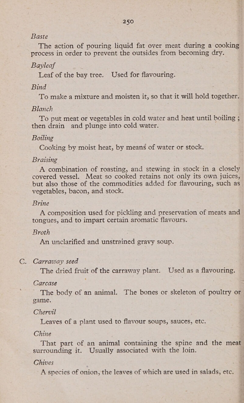 Baste The action of pouring liquid fat over meat during a cooking process in order to prevent the outsides from becoming dry. Bayleaf Leaf of the bay tree. Used for flavouring. Bind To make a mixture and moisten it, so that it will hold together. Blanch To put meat or vegetables in cold water and heat until boiling ; then drain and plunge into cold water. Boiling | Cooking by moist heat, by means of water or stock. Braising A combination of roasting, and stewing in stock in a closely covered vessel. Meat so cooked retains not only its own juices, but also those of the commodities added for flavouring, such as vegetables, bacon, and stock. Brine A composition used for pickling and preservation of meats and tongues, and to impart certain aromatic flavours. Broth | An unclarified and unstrained gravy soup. Carraway seed The dried fruit of the carraway plant. Used as a flavouring. Carcase The body of an animal. The bones or skeleton of poultry or game. Chervil Leaves of a plant used to flavour soups, sauces, etc. Chine That part of an animal containing the spine and the meat surrounding it. Usually associated with the loin. Chives | A species of onion, the leaves of which are used in salads, etc.