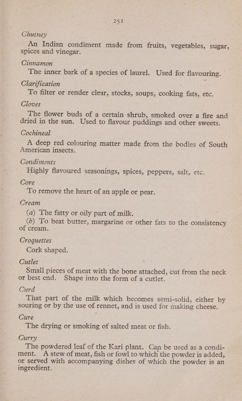Chutney An Indian condiment made from fruits, vegetables, sugar, spices and vinegar. Cinnamon The inner bark of a species of laurel. Used for flavouring. | Clarification To filter or render clear, stocks, soups, cooking fats, etc. Cloves The flower buds of a certain shrub, smoked over a fire and dried in the sun. Used to flavour puddings and other sweets. Cochineal A deep red colouring matter made from the bodies of South American insects. Gondiments Highly flavoured seasonings, spices, peppers, salt, etc. Core To remove the heart of an apple or pear. Cream (a) The fatty or oily part of milk. (6) To beat butter, margarine or other fats to the consistency of cream. 3 Croquettes Cork shaped. Cutlet Small pieces of meat with the bone attached, cut from the neck or best end. Shape into the form of a cutlet. Curd That part of the milk which becomes semi-solid, either by. souring or by the use of rennet, and is used for making cheese. Cure The drying or smoking of salted meat or fish. Curry The powdered leaf of the Kari plant. Can be used as a condi- ment. A stew of meat, fish or fowl to which the powder is added, or served with accompanying dishes of which the powder is an ingredient,