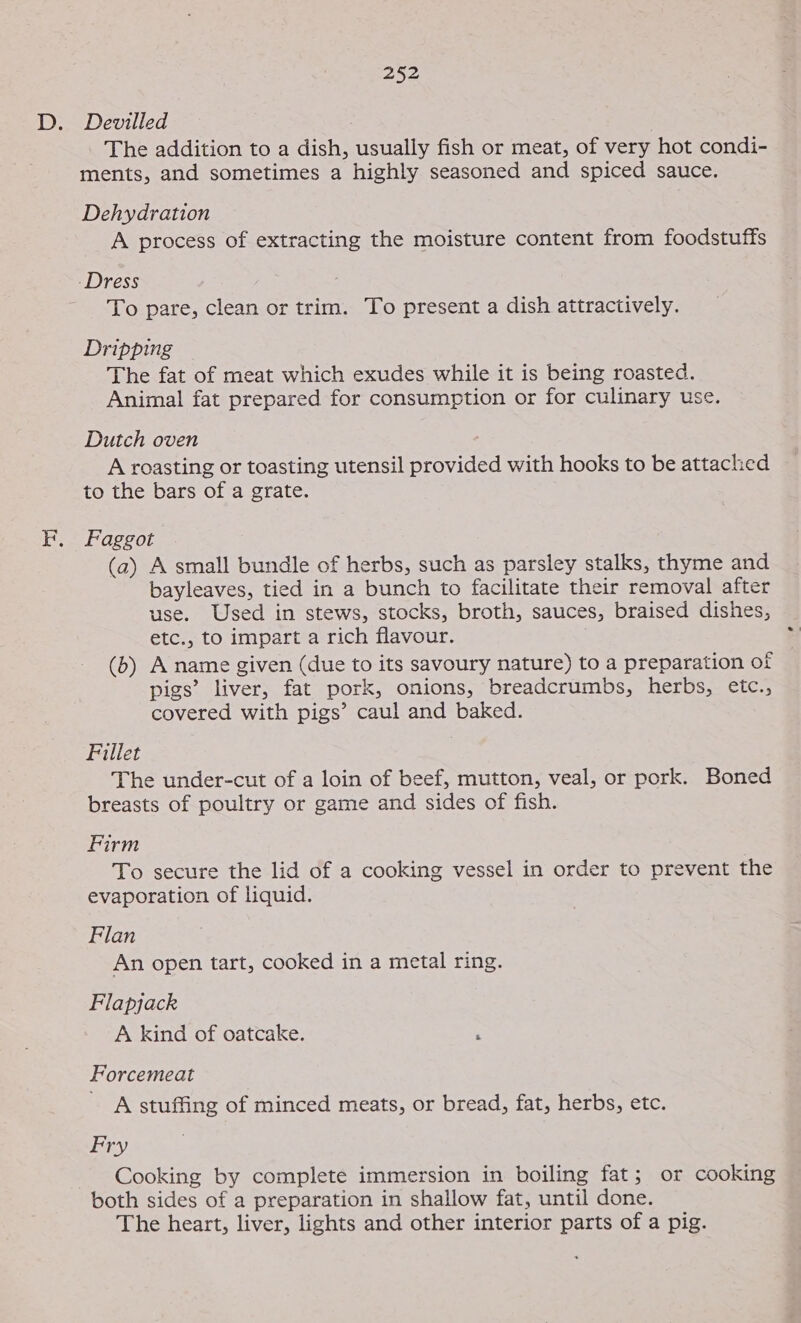 The addition to a dish, usually fish or meat, of very hot condi- ments, and sometimes a highly seasoned and spiced sauce. Dehydration A process of extracting the moisture content from foodstuffs To pare, clean or trim. To present a dish attractively. Dripping The fat of meat which exudes while it is being roasted. Animal fat prepared for consumption or for culinary use. Dutch oven A roasting or toasting utensil provided with hooks to be attached to the bars of a grate. Faggot (a2) A small bundle of herbs, such as parsley stalks, thyme and bayleaves, tied in a bunch to facilitate their removal after use. Used in stews, stocks, broth, sauces, braised dishes, etc., to impart a rich flavour. . (b) A name given (due to its savoury nature) to a preparation of pigs’ liver, fat pork, onions, breadcrumbs, herbs, etc., covered with pigs’ caul and baked. Fillet The under-cut of a loin of beef, mutton, veal, or pork. Boned breasts of poultry or game and sides of fish. Firm To secure the lid of a cooking vessel in order to prevent the evaporation of liquid. Flan An open tart, cooked in a metal ring. Flapjack A kind of oatcake. . Forcemeat A stuffing of minced meats, or bread, fat, herbs, etc. Fry Cooking by complete immersion in boiling fat; or cooking both sides of a preparation in shallow fat, until done. The heart, liver, lights and other interior parts of a pig.