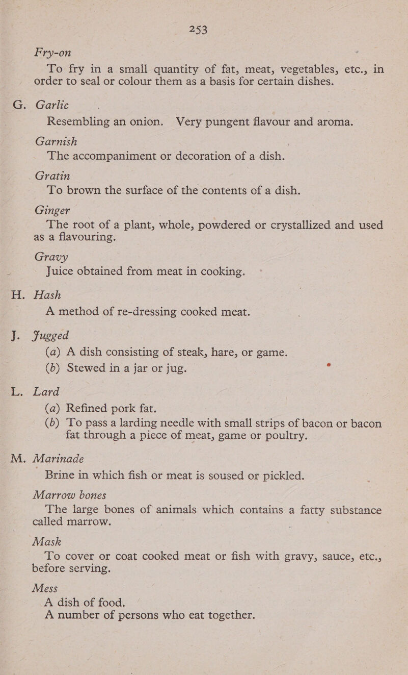 ig Fry-on To fry in a small quantity of fat, meat, vegetables, etc., in order to seal or colour them as a basis for certain dishes. Garlic Resembling an onion. Very pungent flavour and aroma. Garnish The accompaniment or decoration of a dish. Gratin To brown the surface of the contents of a dish. Ginger The root of a plant, whole, powdered or crystallized and used as a flavouring. Gravy Juice obtained from meat in cooking. Hash A method of re-dressing cooked meat. Jugged (a) A dish consisting of steak, hare, or game. (b) Stewed in a jar or jug. Lard (a) Refined pork fat. (b) To pass a larding needle with small strips of bacon or bacon fat through a piece of meat, game or poultry. - Brine in which fish or meat is soused or pickled. Marrow bones The large bones of animals which contains a fatty substance called marrow. Mask To cover or coat cooked meat or fish with gravy, sauce, etc., before serving. Mess A dish of food. A number of persons who eat together.
