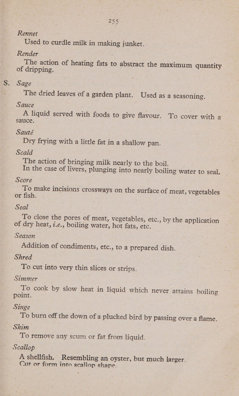 Rennet Used to curdle milk in making junket. Render i ) _The action of heating fats to abstract the maximum quantity of dripping. Sage The dried leaves of a garden plant. Used as a seasoning. Sauce A. liquid served with foods to give flavour. To cover with a sauce. Sauté Dry frying with a little fat in a shallow pan. Scald The action of bringing milk nearly to the boil. In the case of livers, plunging into nearly boiling water to seal. Score To make incisions crossways on the surface of meat, vegetables or fish. Seal To close the pores of meat, vegetables, etc., by the application of dry heat, 7.e., boiling water, hot fats, etc. ; Season Addition of condiments, etc. , to a prepared dish. Shred To cut into very thin slices or strips. Simmer To cook by slow heat in liquid which never attains boiling point. _ Singe To burn off the down of a plucked bird by passing over a flame. Skim To remove any scum or fat from liquid. Scallop A shellfish. Resembling an oyster, but much larger. Cut or form into scallop shape.