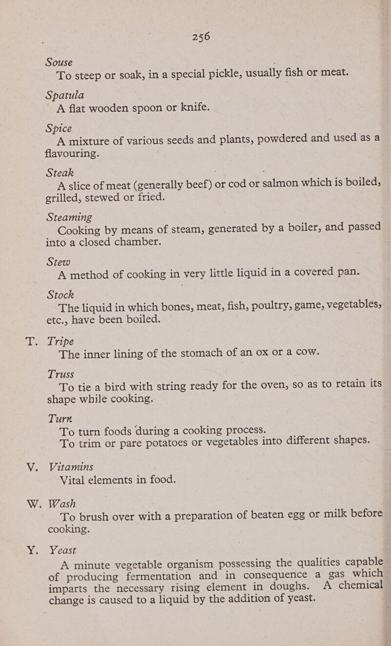 Souse ; To steep or soak, in a special pickle, usually fish or meat. Spatula A flat wooden spoon or knife. Spice A mixture of various seeds and plants, powdered and used as a flavouring. Steak ot A slice of meat (generally beef) or cod or salmon which is boiled; grilled, stewed or fried. . _ Steaming Cooking by means of steam, generated by a boiler, and passed into a closed chamber. Stew A method of cooking in very little liquid in a covered pan. Stock The liquid in which bones, meat, fish, poultry, game, vegetables, etc., have been boiled. Tripe The inner lining of the stomach of an ox or a cow. Truss To tie a bird with string ready for the oven, so as to retain its shape while cooking. Turn To turn foods during a cooking process. To trim or pare potatoes or vegetables into different shapes. Vitamins ‘Vital elements in food. . Wash To brush over with a preparation of beaten egg or milk before cooking. Yeast A minute vegetable organism possessing the qualities capable of producing fermentation and in consequence a gas which imparts the necessary rising element in doughs. A chemical change is caused to a liquid by the addition of yeast.