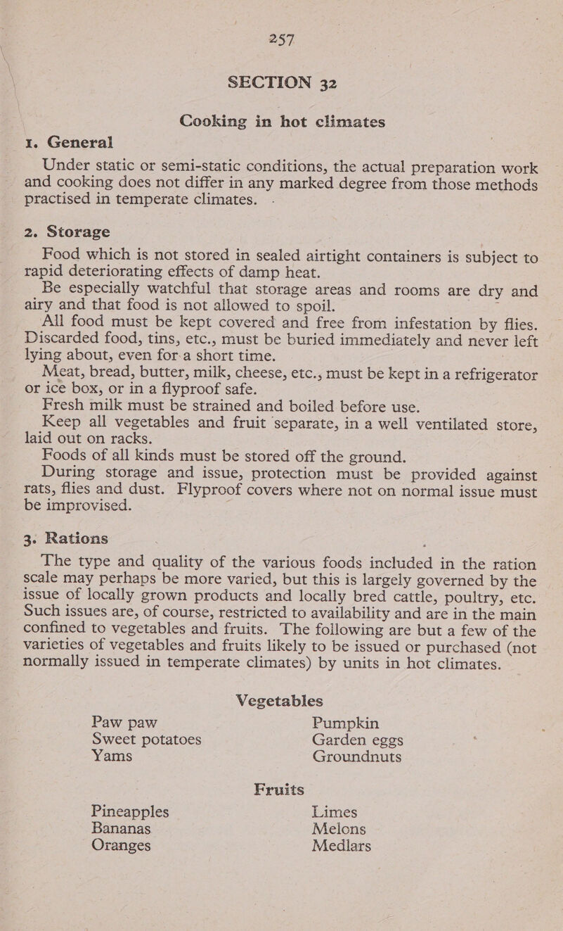 SECTION 32 Cooking in hot climates 1. General Under static or semi-static conditions, the actual preparation work and cooking does not differ in any marked degree from those methods practised in temperate climates. 2. Storage Food which is not stored in sealed airtight containers is subject to rapid deteriorating effects of damp heat. Be especially watchful that storage areas and rooms are dry and airy and that food is not allowed to spoil. : All food must be kept covered and free from infestation by flies. Discarded food, tins, etc., must be buried immediately and never left lying about, even for-a short time. Meat, bread, butter, milk, cheese, etc., must be kept in a refrigerator or ice box, or in a flyproof safe. Fresh milk must be strained and boiled before use. Keep all vegetables and fruit separate, in a well ventilated store, laid out on racks. ; Foods of all kinds must be stored off the ground. During storage and issue, protection must be provided against rats, flies and dust. Flyproof covers where not on normal issue must be improvised. 3. Rations The type and quality of the various foods included in the ration scale may perhaps be more varied, but this is largely governed by the issue of locally grown products and locally bred cattle, poultry, etc. Such issues are, of course, restricted to availability and are in the main confined to vegetables and fruits. The following are but a few of the varieties of vegetables and fruits likely to be issued or purchased (not normally issued in temperate climates) by units in hot climates. Vegetables Paw paw Pumpkin Sweet potatoes Garden eggs Yams Groundnuts Fruits Pineapples Limes Bananas Melcns Oranges Medlars