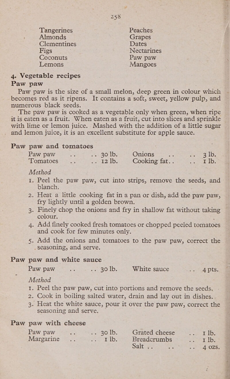 ' Almonds Clementines Figs Coconuts Lemons 4. Vegetable recipes Paw paw Grapes Dates Nectarines Paw paw Mangoes becomes red as it ripens. numerous black seeds. Paw paw ‘Tomatoes Method Onions sd ret 8 AD, Cooking fat. . be ig lo), blanch. colour. Paw paw Method Ww NH Paw paw with cheese Paw paw Margarine White sauce SS ate Dts: Grated cheese ee ite #3 hey Breadcrumbs ei lbs Salt .. 4 oh hg OZs: