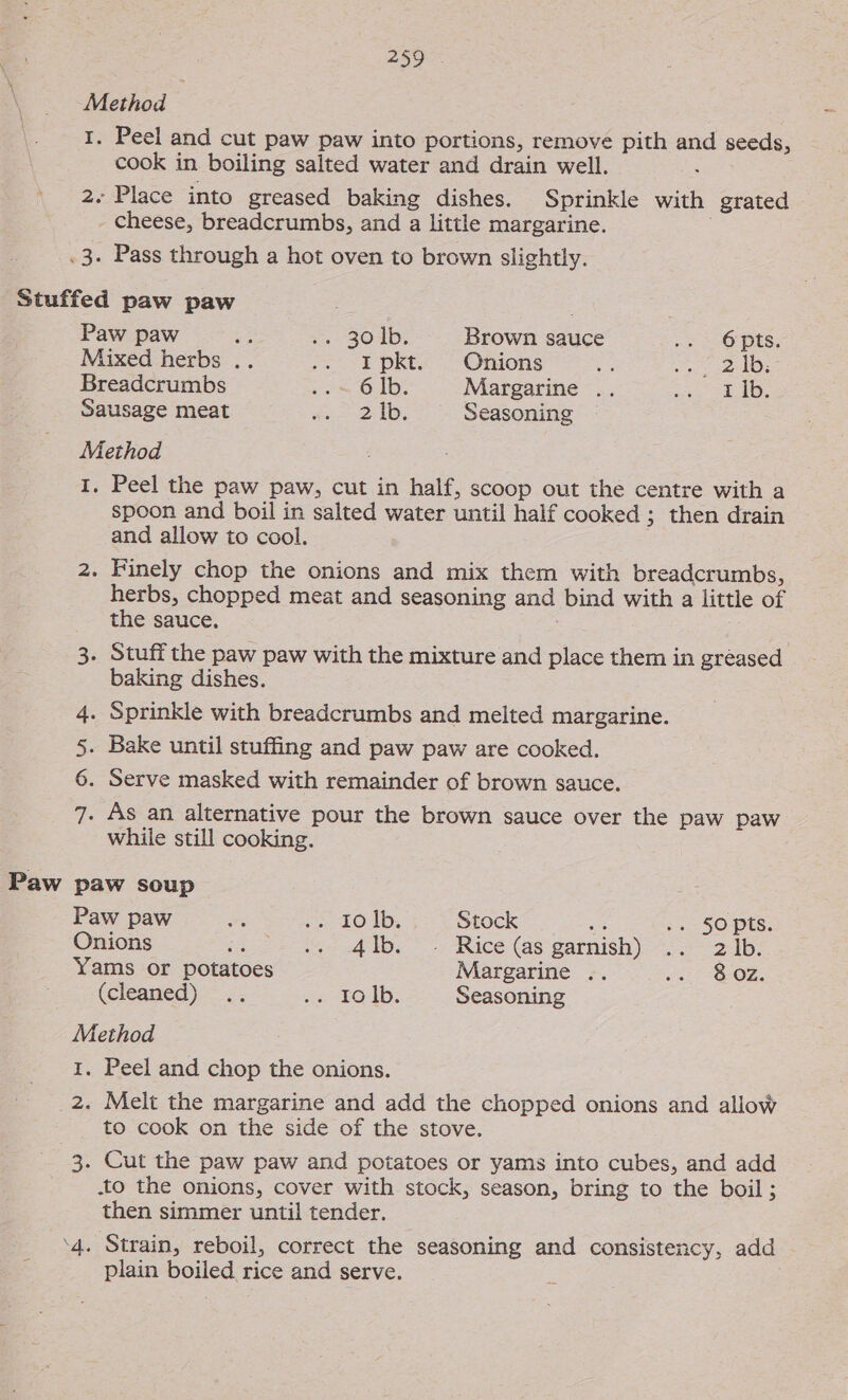 Peel and cut paw paw into portions, remove pith and seeds, cook in boiling salted water and drain well. : 2. Place into greased baking dishes. Sprinkle with grated _ cheese, breadcrumbs, and a little margarine. .3. Pass through a hot oven to brown slightly. Stuffed paw paw : Paw paw Re . 304b; Brown sauce 3 2 OPS; Mixed herbs .. .. i} pkt- &gt; Onions Bega 3 | cy) Breadcrumbs oo OUD. Margarine .. PRES OS Sausage meat 65-2 I. Seasoning Method Paw 2 Peel the paw paw, cut in half, scoop out the centre with a spoon and boil in salted water until half cooked ; then drain and allow to cool. herbs, chopped meat and seasoning and bind with a little of the sauce. | baking dishes. 4. Sprinkle with breadcrumbs and melted margarine. 5. Bake until stuffing and paw paw are cooked. 6. Serve masked with remainder of brown sauce. 7. As an alternative pour the brown sauce over the paw paw while still cooking. paw soup Paw paw ¥ ‘u-10 Ib, Stock em .. 50pts. Onions at 4 af ib.) Rice (as:garnish)- = 3° 2b. Yams or potatoes Margarine .. os: -8-0Z. (cleaned) .. a LOD. Seasoning Method 1. Peel and chop the onions. 2. Melt the margarine and add the chopped onions and allow to cook on the side of the stove. 3. Cut the paw paw and potatoes or yams into cubes, and add to the onions, cover with stock, season, bring to the boil ; then simmer until tender. ‘4. Strain, reboil, correct the seasoning and consistency, add plain boiled rice and serve.