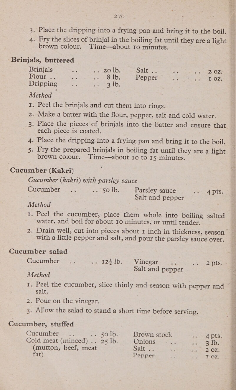 3. Place the dripping into a frying pan and bring it to the boil. 4. Pry the slices of brinjal in the boiling fat until they are a light brown colour. Time—about 10 minutes. -Brinjals, buttered Brinjals = e200. lbs Salt .. = san OZ ae PIGUP Es eee sre OAD: Pepper See ee Ore Dripping s tee lb, Method I. Peel the brinjals and cut them into rings. 2. Make a batter with the flour, pepper, salt and cold water. 3. Place the pieces of brinjals into the batter and ensure that each piece is coated. 4. Place the dripping into a frying pan and bring it to the boil. 5. Fry the prepared brinjals in boiling fat until they are a light brown colour. Time—about Io to 15 minutes. Cucumber (Kakri) Cucumber (kakri) with parsley sauce Cucumber... ei 50 1D: Parsley sauce ye ayAots: Salt and pepper Method I. Peel the cucumber, place them whole into boiling salted water, and boil for about 10 minutes, or until tender. with a little pepper and salt, and pour the parsley sauce over. ' Cucumber salad Cuctmber.s ss .«- 123 1b. Vinegar . en 2 OES! Salt and pepper Method I. Peel the cucumber, slice thinly and season with pepper and salt. 2. Pour on the vinegar. 3. Al'ow the salad to stand a short time before serving. Cucumber, stuffed Cucumber. ..; He SOD. Brown stock oe ed Pts; Cold meat (minced) .: 25 Ib. Onionssss= sD: (mutton, beef, meat Dali we as Sed OF: fat) Pepper ee ras ba