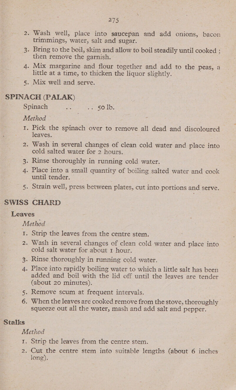 Wash well, place into saucepan and add onions, bacon trimmings, water, salt and sugar. then remove the garnish. Mix margarine and flour together and add to the peas, a little at a time, to thicken the liquor slightly. : Mix well and serve. Pick the spinach over to remove all dead and discoloured leaves. . cold salted water for 2 hours. until tender, — Strain well, press between plates, cut into portions and serve. ‘Stalks Strip the leaves from the centre stem. Wash in several changes of clean cold water and place into cold salt water for about 1 hour. added and boil with the lid off until the leaves are tender (about 20 minutes). squeeze out all the water, mash and add salt and pepper. Strip the leaves from the centre stem. Cut the centre stem into suitable lengths (about 6 inches jong),