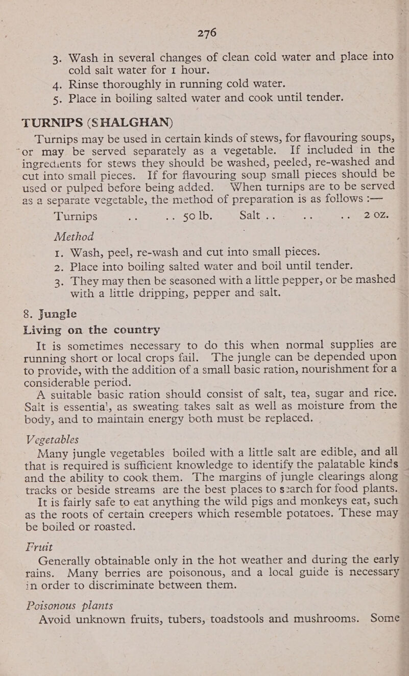 3. Wash in several changes of clean cold water and place into cold salt water for 1 hour. 4. Rinse thoroughly in running cold water. 5. Place in boiling salted water and cook until tender. TURNIPS (SHALGHAN) Turnips may be used in certain kinds of stews, for flavouring soups, “or may be served separately as a vegetable. If included in the ingredients for stews they should be washed, peeled, re-washed and cut into small pieces. If for favouring soup small pieces should be used or pulped before being added. When turnips are to be served as a separate vegetable, the method of preparation is as follows :-— Turnips if SOD. Salt ce mee tna = DEOL Method 1. Wash, peel, re-wash and cut into small pieces. 2. Place into boiling salted water and boil until tender. 3. They may then be seasoned with a little pepper, or be mashed with a little dripping, pepper and salt. 8. Jungle Living on the country It is sometimes necessary to do this when normal supplies are running short or local crops fail. The jungle can be depended upon to provide, with the addition of a small basic ration, nourishment for a considerable period. A suitable basic ration should consist of salt, tea, sugar and rice. Salt is essentia', as sweating takes salt as well as moisture from the body, and to maintain energy both must be replaced. Vegetables Many jungle vegetables boiled with a little salt are edible, and ail that is required is sufficient knowledge to identify the palatable kinds _ and the ability to cook them. The margins of jungle clearings along tracks or beside streams are the best places to s2arch for food plants. It is fairly safe to eat anything the wild pigs and monkeys eat, such as the roots of certain creepers which resemble potatoes. These may be boiled or roasted. Fruit Generally obtainable only in the hot weather and during the early rains. Many berries are poisonous, and a local guide is necessary in order to discriminate between them. Poisonous plants . Avoid unknown fruits, tubers, toadstools and mushrooms. Some