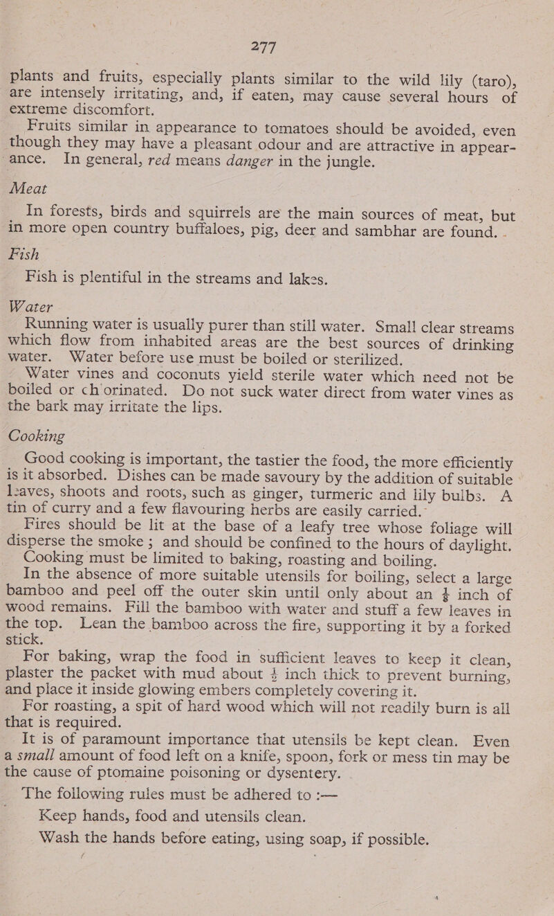 plants and fruits, especially plants similar to the wild lily (taro), are intensely irritating, and, if eaten, may cause several hours of extreme discomfort. Fruits similar in appearance to tomatoes should be avoided, even though they may have a pleasant odour and are attractive in appear- -ance. In general, red means danger in the jungle. Meat In forests, birds and squirrels are the main sources of meat, but in more open country buffaloes, pig, deer and sambhar are found. . Fish Fish is plentiful in the streams and lakes. Water Running water is usually purer than still water. Small clear streams which flow from inhabited areas are the best sources of drinking water. Water before use must be boiled or sterilized. Water vines and coconuts yield sterile water which need not be boiled or chorinated. Do not suck water direct from water vines as the bark may irritate the lips. Cooking Good cooking is important, the tastier the food, the more efficiently is it absorbed. Dishes can be made savoury by the addition of suitable leaves, shoots and roots, such as ginger, turmeric and lily bulbs. A tin of curry and a few flavouring herbs are easily carried. Fires should be lit at the base of a leafy tree whose foliage will disperse the smoke ; and should be confined to the hours of daylight, Cooking must be limited to baking, roasting and boiling. In the absence of more suitable utensils for boiling, select a large bamboo and peel off the outer skin until only about an + inch of wood remains. Fill the bamboo with water and stuff a few leaves in the top. Lean the bamboo across the fire, supporting it by a forked stick. For baking, wrap the food in sufficient leaves to keep it clean, plaster the packet with mud about #} inch thick to prevent burning, and place it inside glowing embers completely covering it. For roasting, a spit of hard wood which will not readily burn is all that is required. It is of paramount importance that utensils be kept clean. Even a small amount of food left on a knife, spoon, fork or mess tin may be the cause of ptomaine poisoning or dysentery. The foilowing rules must be adhered to :— Keep hands, food and utensils clean. | Wash the hands before eating, using soap, if possible.