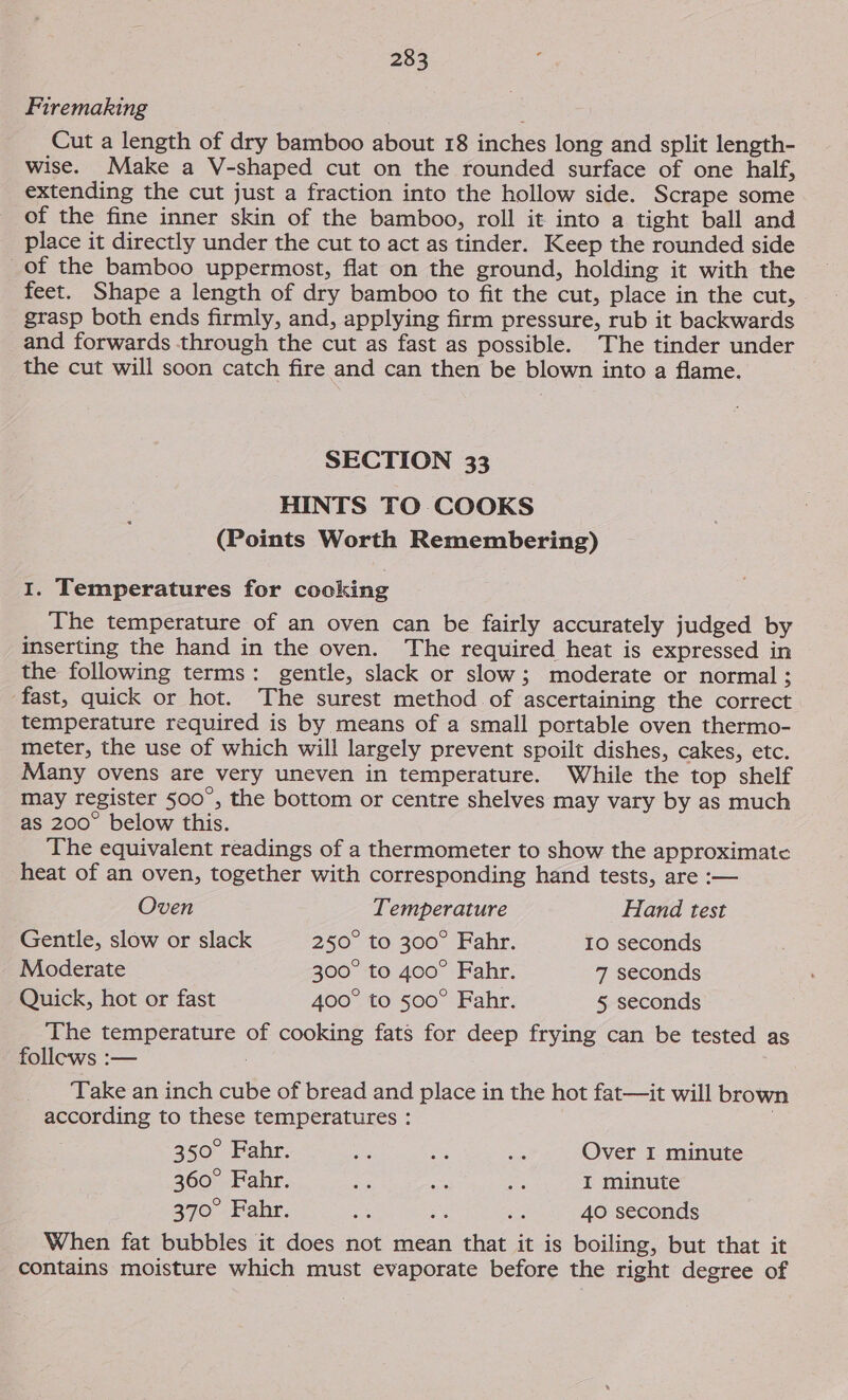 Firemaking Cut a length of dry bamboo about 18 inches long and split length- wise. Make a V-shaped cut on the rounded surface of one half, extending the cut just a fraction into the hollow side. Scrape some of the fine inner skin of the bamboo, roll it into a tight ball and place it directly under the cut to act as tinder. Keep the rounded side of the bamboo uppermost, flat on the ground, holding it with the feet. Shape a length of dry bamboo to fit the cut, place in the cut, . grasp both ends firmly, and, applying firm pressure, rub it backwards and forwards through the cut as fast as possible. The tinder under the cut will soon catch fire and can then be blown into a flame. SECTION 33 HINTS TO COOKS (Points Worth Remembering) I. Temperatures for cocking The temperature of an oven can be fairly accurately judged by inserting the hand in the oven. The required heat is expressed in the following terms: gentle, slack or slow; moderate or normal ; fast, quick or hot. The surest method of ascertaining the correct temperature required is by means of a small portable oven thermo- meter, the use of which will largely prevent spoilt dishes, cakes, etc. Many ovens are very uneven in temperature. While the top shelf may register 500°, the bottom or centre shelves may vary by as much as 200° below this. The equivalent readings of a thermometer to show the approximate heat of an oven, together with corresponding hand tests, are :— Oven Temperature Hand test Gentle, slow or slack 250° to 300° Fahr. 10 seconds Moderate 300° to 400° Fahr. 7 seconds Quick, hot or fast 400° to 500° Fahr. 5 seconds The temperature of cooking fats for deep frying can be tested as follews :— : Take an inch cube of bread and place in the hot fat—it will brown according to these temperatures : | 350° Fahr. ae Bes aa Over I minute 360° Fahr. a i a I minute 370° Fahr. es Ns Ne 40 seconds When fat bubbles it does not mean that it is boiling, but that it contains moisture which must evaporate before the right degree of