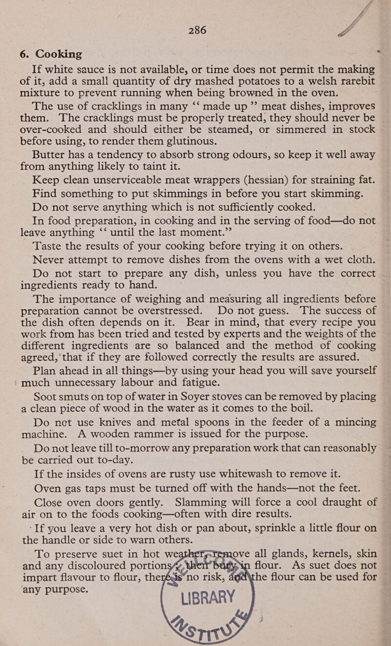 6. Cooking If white sauce is not available, or time does not permit the making of it, add a small quantity of dry mashed potatoes to a welsh rarebit mixture to prevent running when being browned in the oven. The use of cracklings in many ‘‘ made up ”’ meat dishes, improves them. The cracklings must be properly treated, they should never be over-cooked and should either be steamed, or simmered in stock before using, to render them glutinous. Butter has a tendency to absorb strong odours, so keep it well away from anything likely to taint it. Keep clean unserviceable meat wrappers (hessian) for straining fat. Find something to put skimmings in before you start skimming. Do not serve anything which is not sufficiently cooked. In food preparation, in cooking and in the serving of food—do not leave anything ‘‘ until the last moment.”’ Taste the results of your cooking before trying it on others. Never attempt to remove dishes from the ovens with a wet cloth. Do not start to prepare any dish, unless you have the correct ingredients ready to hand. The importance of weighing and measuring all ingredients before preparation cannot be overstressed. Do not guess. The success of the dish often depends on it. Bear in mind, that every recipe you work from has been tried and tested by experts and the weights of the different ingredients are so balanced and the method of cooking agreed,’ that if they are followed correctly the results are assured. Plan ahead in all things—by using your head you will save yourself ‘much unnecessary labour and fatigue. Soot smuts on top of water in Soyer stoves can be removed by placing a clean piece of wood in the water as it comes to the boil. Do net use knives and metal spoons in the feeder of a mincing machine. A wooden rammer is issued for the purpose. Do not leave till to-morrow any preparation work that can reasonably be carried out to-day. If the insides of ovens are rusty use whitewash to remove it. Oven gas taps must be turned off with the hands—not the feet. Close oven doors gently. Slamming will force a cool draught of air on to the foods cooking—often with dire results. ‘If you leave a very hot dish or pan about, sprinkle a little flour on the handle or side to warn others.    ove all glands, kernels, skin ‘in flour. As suet does not he flour can be used for ¢ watery bad : sno risk, 4   any purpose.