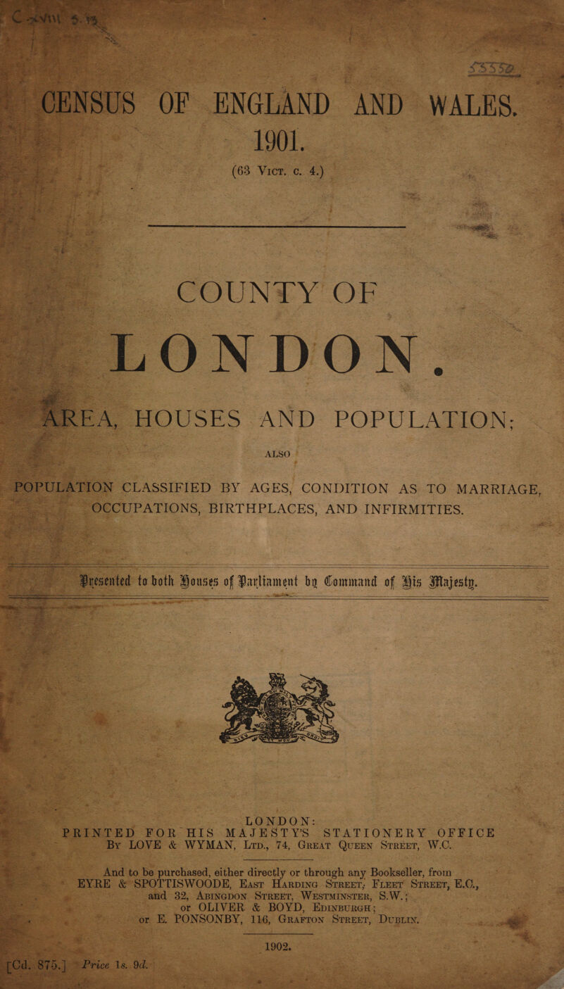  - CENSUS OF ENGLAND AND waite a0 1901. ee ae (63 Vier. c. 4.)  COUN Y OF LONDON. ae HOUSES AND: POPULATION: — ALSO  POPULATION CLASSIFIED BY AGES, CONDITION AS TO MARRIAGE, OCCUPATIONS, BIRTHPLACES, AND INFIRMITIES.  —— ---—- - — ———-—   Presented to bath Bousts af Paciament ba Command 0 of His Majesty.       ‘4 : LONDON: : PRINTED FOR HIS MAJESTYS. STATIONERY OFFICE By LOVE &amp; WYMAN, Lrp., 74, Great QuEEN Street, W.C. And to be purchased, either directly or through any Bookseller, from EYRE &amp; SPOTTISWOODE, East Harpine Srreet, FLEET STREET, E.C., and 32, ABINGDON STREET, WESTMINSTER, S.W.; or OLIVER &amp; BOYD, EDINBURGH ; . his or E. PONSONBY, 116, Grarron Strreer, Dust. _— . g is 1902. 3 [Cd. 875. ] * Price its. 9d. * “=