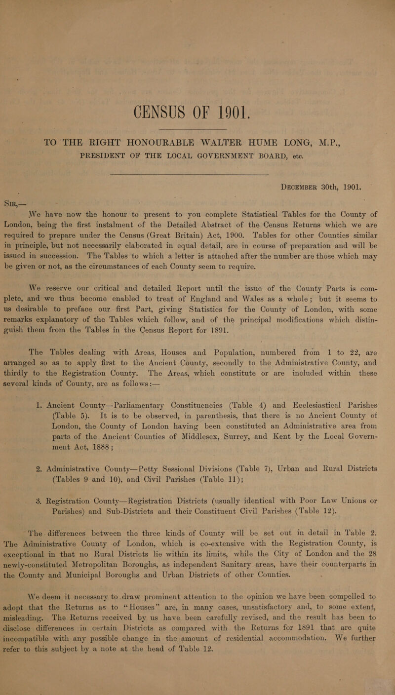 CENSUS OF 1901. TO THE RIGHT HONOURABLE WALTER HUME LONG, M.P., PRESIDENT OF THE LOCAL GOVERNMENT BOARD, ete.  DECEMBER 30th, 1901. Sir,— We have now the honour to present to you complete Statistical Tables for the County of London, being the first instalment of the Detailed Abstract of the Census Returns which we are required to prepare under the Census (Great Britain) Act, 1900. Tables for other Counties similar in principle, but not necessarily elaborated in equal detail, are in course of preparation and will be issued in succession. The Tables to which a letter is attached after the number are those which may be given or not, as the circumstances of each County seem to require. We reserve our critical and detailed Report until the issue of the County Parts is com- plete, and we thus become enabled to treat of England and Wales as a whole; but it seems to us desirable to preface our first Part, giving Statistics for the County of London, with some remarks explanatory of the Tables which follow, and of the principal modifications which distin- guish them from the Tables in the Census Report for 1891. The Tables dealing with Areas, Houses and Population, numbered from 1 to 22, are arranged so as to apply first to the Ancient County, secondly to the Administrative County, and thirdly to the Registration County. The Areas, which constitute or are included within these several kinds of County, are as follows :— 1. Ancient County—Parliamentary Constituencies (Table 4) and Ecclesiastical Parishes (Table 5). It is to be observed, in parenthesis, that there is no Ancient County of London, the County of London having been constituted an Administrative area from parts of the Ancient’ Counties of Middlesex, Surrey, and Kent by the Local Govern- ment Act, 1888 ; 2. Administrative County—Petty Sessional Divisions (Table 7), Urban and Rural Districts (Tables 9 and 10), and Civil Parishes (Table 11); 3. Registration County—Registration Districts (usually identical with Poor Law Unions or Parishes) and Sub-Districts and their Constituent Civil Parishes (Table 12). ~The. differences between the three kinds of County will be set out in detail in Table 2. The Administrative County of London, which is co-extensive with the Registration County, is exceptional in that no Rural Districts lie within its limits, while the City of London and the 28 newly-constituted Metropolitan Boroughs, as independent Sanitary areas, have their counterparts in the County and Municipal Boroughs and Urban Districts of other Counties. We deem it necessary to.draw prominent attention to the opinion we have been compelled to adopt that the Returns as to “Houses” are, in many cases, unsatisfactory and, to some extent, misleading. The Returns received by us have been carefully revised, and the result has been to disclose differences in certain Districts as compared with the Returns for 1891 that are quite incompatible with any possible change in the amount of residential accommodation. We further refer to this subject by a note at the head of Table 12.