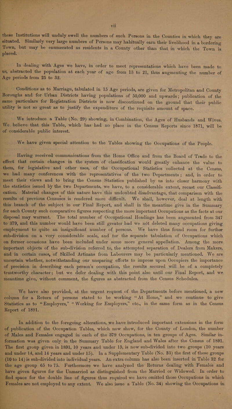 these Institutions will unduly swell the numbers of such Persons in the Counties in which they are situated. Similarly very large numbers of Persons may habitually earn their livelihood ina bordering Town, but may be enumerated as residents in a County other than that in which the Town is placed. In dealing with Ages we have, in order to meet representations which have been made to us, abstracted the population at each year of age from 13 to 21, thus augmenting the number of Age periods from 25 to 32. Conditions as to Marriage, tabulated in 15 Age periods, are given for Metropolitan and County Boroughs and for Urban Districts having populations of 50,000 and upwards; publication of the same particulars for Registration Districts is now discontinued on the ground that their public utility 1s not so great as to justify the expenditure of the requisite amount of space. We introduce a Table (No. 29) showing, in Combination, the Ages of Husbands and Wives. We believe that this Table, which has had no place in the Census Reports since 1871, will be of considerable public interest. We have given special attention to the Tables showing the Occupations of the People. Having received communications from the Home Office and from the Board of Trade to the effect that certain changes in the system of classification would greatly enhance the value to them, for legislative and other uses, of the Occupational Statistics collected at the Census, we had many conferences with the representatives of the two Departments; and, in order to meet their views and to bring the Census Statistics published by us into closer harmony with the statistics issued by the two Departments, we have, to a considerable extent, recast our Classifi- cation. Material changes of this nature have this undoubted disadvantage, that comparison with the results of previous Censuses is rendered more difficult. We shall, however, deal at length with this branch of the subject in our Final Report, and shall in the meantime give in the Summary for each County such comparative figures respecting the more important Occupations as the facts at our disposal may warrant. The total number of Occupational Headings has been augmented from 347 to 379, and this number would have been still greater had we not deleted many occupations giving employment to quite an insignificant number of persons. We have thus found room for further sub-division on a very considerable scale, and tor the separate tabulation of Occupations which on former occasions have been included under some more general appellation. Among the more important objects of the sub-division referred to, the attempted separation of Dealers from Makers, and in certain cases, of Skilled Artizans from Labourers may be particularly mentioned. We are uncertain whether, notwithstanding our unsparing efforts to impress upon Occupiers the importance of precision in describing each person’s occupation, the results secured will be of a completely trustworthy character; but we defer dealing with this point also until our Final Report, and we meantime give, without comment, the figures as abstracted from the Census Schedules. We have also provided, at the urgent request of the Departments before mentioned, a new column for a Return of persons stated to be working “At Home,” and we continue to give Statistics as to “ Employers,” “ Working for Employers,” etc., in the same form as in the Census Report of 1891. In addition to the foregoing alterations, we have introduced important extensions in the form of publication of the Occupation Tables, which now show, for the County of London, the number of Males and Females engaged in each of the 379 Occupations, in ten groups of Ages. Similar in- formation was given only in the Summary Table for England and Wales after the Census of 1891. The first group given in 1891, 10 years and under 15, is now sub-divided into two groups (10 years and under 14, and 14 years and under 15). In a Supplementary Table (No. 33) the first of these groups (10 to 14) is sub-divided into individual years. An extra column has also been inserted in Table 32 for the age group 65 to 75. Furthermore we have analyzed the Returns dealing with Females and - have given figures for the Unmarried as distinguished from the Married or Widowed. In order to find space for the double line of figures thus required we have omitted those Occupations in which Females are not employed to any extent. We also issue a Table (No. 34) showing the Occupations in 