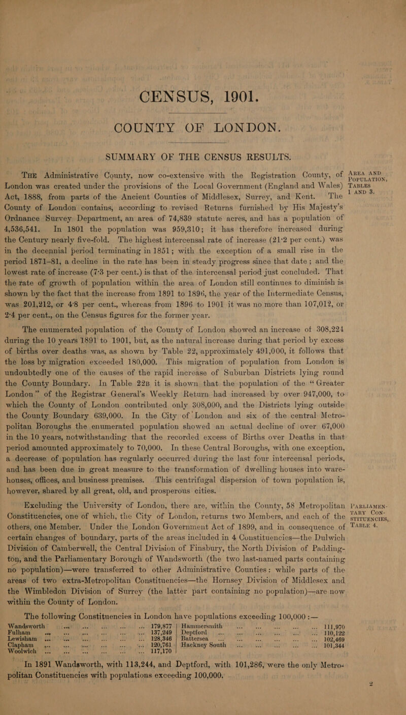 0 CENSUS, 1901. COUNTY OF LONDON. SUMMARY OF THE CENSUS RESULTS. Tue Administrative County, now co-extensive with the Registration County, of London was created under the provisions of the Local Government (England and Wales) Act, 1888, from parts of the Ancient Counties of Middlesex, Surrey, and Kent. The County of London contains, according to revised Returns furnished by His Majesty’s Ordnance Survey Department, an area of 74,839 statute acres, and has a population of 4,536,541. In 1801 the population was 959,310; it has therefore increased during the Century nearly five-fold. The highest intercensal rate of increase (21:2 per cent.) was in the decennial period terminating in 1851; with the exception of a small rise in the period 1871-81, a decline in the rate has been in steady progress since that date; and the lowest rate of increase (7:3 per cent.) is that of the. intercensal period just concluded. That the rate of growth of population within the area of London still continues to diminish is shown by the fact that the increase from 1891 to 1896, the year of the Intermediate Census, was 201,212, or 48 per cent., whereas from 1896 to 1901 it was no more than 107,012, or 9-4 per cent., on the Census figures for the former year. The enumerated population of the County of London showed an increase of 308,224 during the 10 year's 1891 to 1901, but, as the natural increase during that period by excess of births over deaths was, as shown by Table 22, approximately 491,000, it follows that the loss by migration exceeded 180,000. This migration of population from London is undoubtedly one of the causes of the rapid increase of Suburban Districts lying round the County Boundary. In Table 22B it is shown that the population of the ‘“ Greater London” of the Registrar General’s Weekly Return had increased by over 947,000, to which the County of London contributed only 308,000, and the Districts lying outside the County Boundary 639,000. In the City of London and six of the central Metro- politan Boroughs the enumerated population showed an actual decline of over 67,000 in the 10 years, notwithstanding that the recorded excess of Births over Deaths in that period amounted approximately to 70,000. In these Central Boroughs, with one exception, a decrease of population has regularly occurred during the last four intercensal periods, and has been due in great measure to the transformation of dwelling houses into ware- houses, offices, and business premises. This centrifugal dispersion of town population is, however, shared by all great, old, and prosperous cities. Excluding the University of London, there are, within the County, 58 Metropolitan Constituencies, one of which, the City of London, returns two Members, and each of the others, one Member. Under the London Government Act of 1899, and in consequence of certain changes of boundary, parts of the areas included in 4 Coustituencies—the Dulwich Division of Camberwell, the Central Division of Finsbury, the North Division of Padding- ton, and the Parliamentary Borough of Wandsworth (the two last-named parts containing no population)—were transferred to other Administrative Counties: while parts of the areas of two extra-Metropolitan Constituencies—the Hornsey Division of Middlesex and the Wimbledon Division of Surrey (the latter part containing no population)—are now within the County of London. The following Constituencies in London have populations exceeding 100,000 :— Wandsworth” ci.) ) a. 0) we ... 179,877 | Hammersmith oe & ret ie ys LID OO Fulham ty Hie soe pes ae ... 187,249 | Deptford... sy re sh ae pe * VIO, 129: Lewisham 1.0... batty Ad wm ... 128,346 | Battersea... sas rh oe we ... 102,469 Clapham. Pay sis seevy tat 2205761 Hackney South ... wl oe wh .» 101,344 eeagglen oo rie ble . seehsihl Fey Wt) In 1891 Wandsworth, with 113,244, and Deptford, with 101,286, were the only Metro- politan | Constituencies itp populations exceeding 100,000, AREA AND POPULATION, TABLES 1 AND 3. PARLIAMEN- TARY CON- STITUENCIES,.