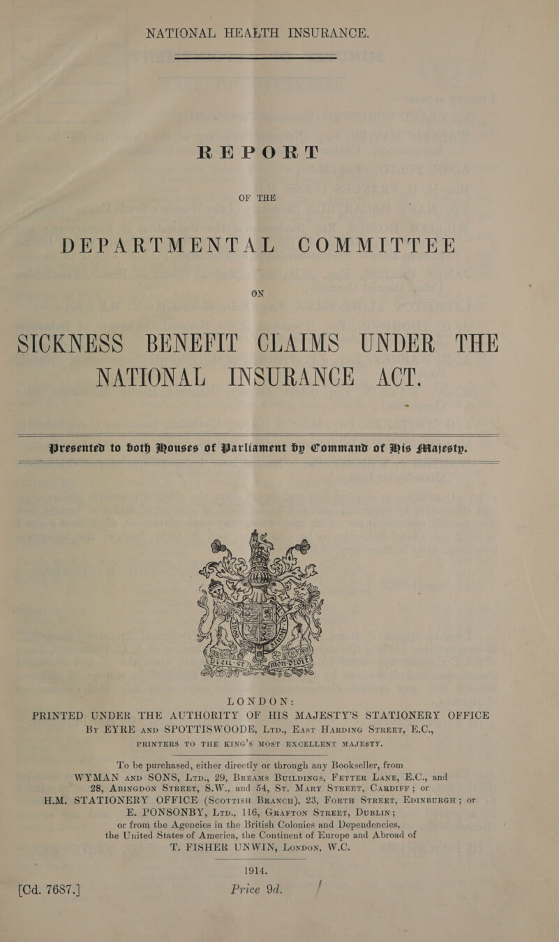 NATIONAL HEALTH INSURANCE.  REPORT OF THE DEPARTMENTAL COMMITTEE ON SICKNESS BENEFIT CLAIMS UNDER THE NATIONAL INSURANCE ACT. z=   Presented to both Mouses of Parliament by Command of Wis Majesty.       To be purchased, either directly or through any Bookseller, from WYMAN anv SONS, Lrp., 29, Breams Buitpines, Ferrer Lang, E.C., and 28, ABINGDON Street, S.W., and 54, St. Mary STREET, CARDIFF; or H.M. STATIONERY OFFICE (Scorrisnu Brancn), 23, Forta STREET, EDINBURGH ; or E. PONSONBY, Lrp., 116, Grarron Srrerr, DusLin; or from the Agencies in the British Colonies and Dependencies, the United States of America, the Continent of Europe and Abroad of T. FISHER UNWIN, Lonpon, W.C.  1914. [Cd. 7687.] Price 9d. /