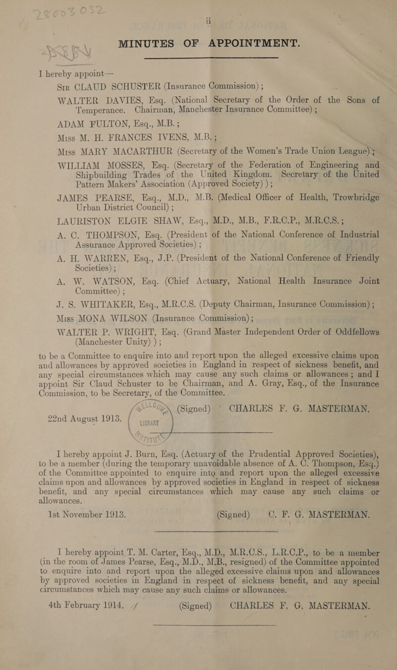 MINUTES OF APPOINTMENT. ¥  I hereby appoint-— Sirk CLAUD SCHUSTER (Insurance Commission) ; WALTER DAVIES, Esq. (National Secretary of the Order of the Sons of Temperance. Chairman, Manchester Insurance Committee) ; ADAM FULTON, Esgq., M.B. ; Miss M. H. FRANCES IVENS, M.B.; Miss MARY MACARTHUR (Secretary of the Women’s Trade Union League) ; WILLIAM MOSSES, Esq. (Secretary of the F ederation of Engineering and Shipbuilding Trades of the United Kingdom. Secretary of the United Pattern Makers’ Association (Approved Society) ) ; , JAMES PEARSE, Esq., M.D., M.B. (Medical Officer of Health, Trowbridge Urban District Council) ; LAURISTON ELGIE SHAW, Esq., M.D., M.B., F.R.C.P., MR.GS. ; A. C. THOMPSON, Esq. (President of the National Conference of Industrial Assurance Approved Societies) ; A. H. WARREN, Esgq., J.P. (President of the National Conference of Friendly Societies) ; A. W. WATSON, Esq. (Chief Actuary, National Health Insurance Joint Committee) ; J. S. WHITAKER, Esgq., M. R.C.S. (Deputy Chairman, Insurance Commission) ; Miss MONA WILSON (Insurance Commission) ; WALTER P. WRIGHT, Esq. (Grand Master Independent Order of Oddfellows (Manchester Unity) ) ; to be a Committee to enquire into and report upon se alleged excessive claims upon and allowances by approved societies in England in respect of sickness benefit, and any special circumstances which may cause any such claims or allowances ; and i appoint Sir Claud Schuster to be Chairman, and A. Gray, Esq., of the Insurance Commission, to be erage a the Committee. /&lt;Gy (Signed) * CHARLES F. G. MASTERMAN, 22nd August 1913. | Bes: \ 7 RIDIALLE es Ap Sag ayes I hereby appoint J. Burn, Esq. (Actuary of the Prudential Approved Societies), to be a member (during the temporary unavoidable absence of A. C. Thompson, Esq.) of the Committee appointed to enquire into and report upon the alleged excessive claims upon and allowances by approved societies in Kngland in respect of sickness benefit, and any special circumstances which may cause any such claims or allowances. 1st November 19138. | (Signed) C. F. G. MASTERMAN. I hereby appoint. T. M. Carter, Esq., M.D., M.R.C.S., L.R.C.P., to be a member (in the room of James Pearse, Esq., M.D., M. B., resigned) of the Committee appointed to enquire into and report upon ‘the alleged. excessive claims upon and allowances by approved societies in England in respect of sickness benefit, and any special circumstances which may cause any such claims or allowances. 4th February 1914, + (Signed) CHARLES F, G, MASTERMAN.