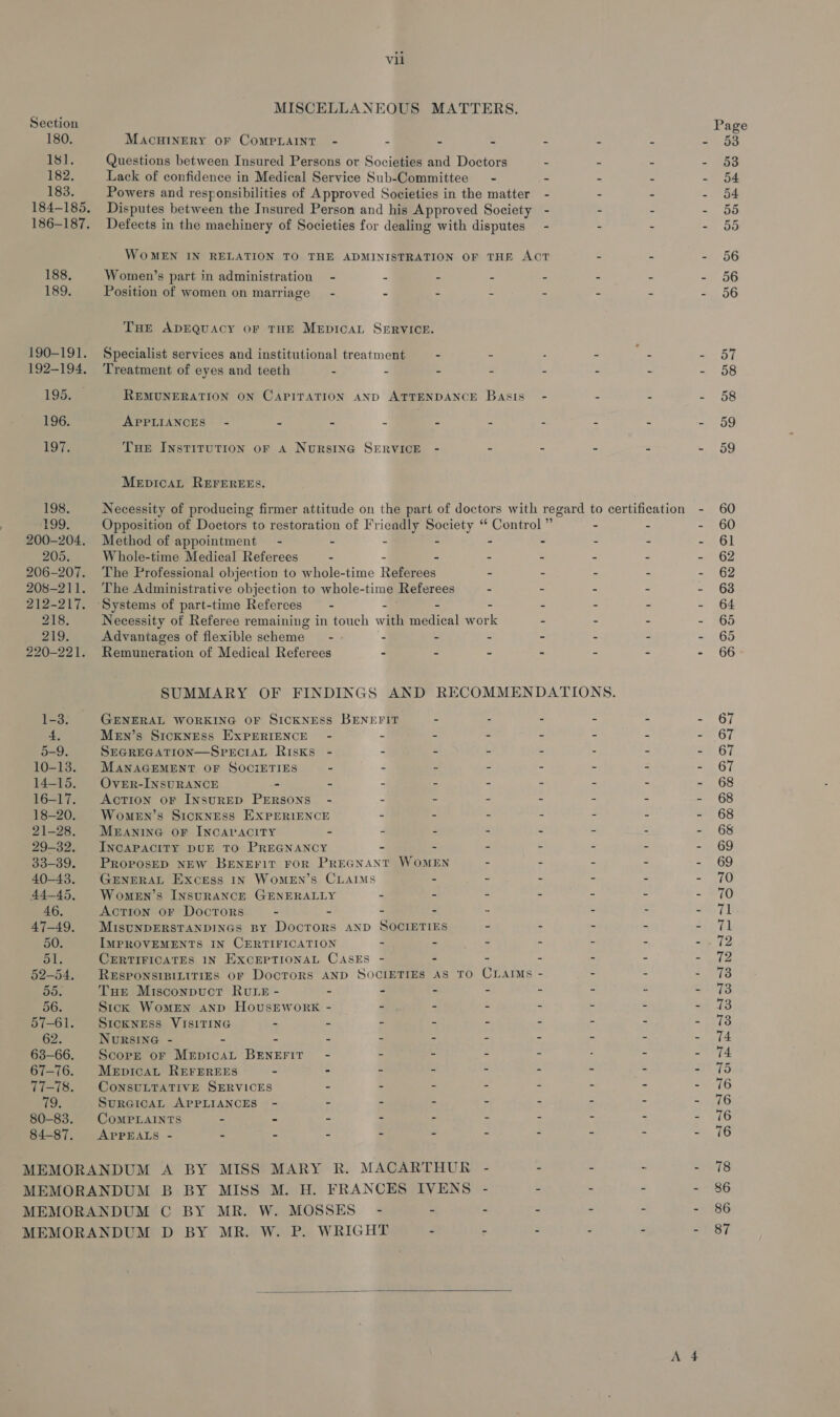 180. 18]. 182, 183. 188, 189. 195. 196. 197. 198. T99. 205. 218. 219. 1-3. Vil MACHINERY OF COMPLAINT - Women’s part in administration - Position of women on marriage’ - Treatment of eyes and teeth - APPLIANCES - 2 a MepicaL REFEREES. Method of appointment - - Whole-time Medical Referees - Advantages of flexible scheme - Remuneration of Medical Referees GENERAL WORKING OF SICKNESS MENn’s SICKNESS EXPERIENCE - SEGREGATION—SPECIAL Risks - MANAGEMENT OF SOCIETIES = Over-INSURANCE - - AcTION oF INSURED PERSONS - Women’s SICKNESS EXPERIENCE MEANING OF INCAPACITY - INCAPACITY DUE TO PREGNANCY BENEFIT Women’s INsuRANCE GENERALLY Action OF Doctors - - MISUNDERSTANDINGS BY DocrTors IMPROVEMENTS IN CERTIFICATION Tue Misconpucr Rvrs - - Sick Womrn AND HovsrEworkK SICKNESS VISITING - - NURSING - - - - Scope or MepicaL BENEFIT - MepicaL REFEREES - - CONSULTATIVE SERVICES - SuRGICAL APPLIANCES - - CoMPLAINTS - - - APPEALS - - - -  57 58 58 59 59