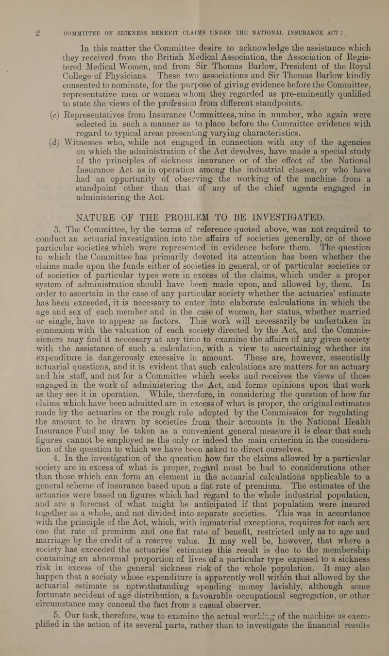 In this matter the Committee desire to acknowledge the assistance which they received from the British Medical Association, the Association of Regis- tered Medical Women, and from Sir Thomas Barlow, President of the Royal College of Physicians. These two associations and Sir Thomas Barlow kindly consented to nominate, for the purpose of giving evidence before the Committee, representative men or women whom they regarded as pre-eminently qualified to state the views of the profession from different standpoints. (c) Representatives from Insurance Committees, nine in number, who again were selected in such a manner as to place before the Committee evidence with regard to typical areas presenting varying characteristics. (d) Witnesses who, while not engaged in connection with any of the agencies on which the administration of the Act devolves, have made a special study of the principles of sickness insurance or of the effect of the National Insurance Act as in operation among the industrial classes, or who have had an opportunity of observing the working of the macluine from a standpoint other than that of any of the chief agents engaged in administering the Act. . NATURE OF THE PROBLEM TO BE INVESTIGATED. 3. The Committee, by the terms of reference quoted above, was not required to conduct an actuarial investigation into the affairs of societies generally, or of those particular societies which were represented in evidence before them. ‘The question to which the Committee has primarily devoted its attention has been whether the claims made upon the funds either of societies in general, or of particular societies or of societies of particular types were in excess of the claims, which under a proper system of administration should have been made upon, and allowed by, them. In order to ascertain in the case of any particular society whether the actuaries’ estimate has been exceeded, it is necessary to enter into elaborate calculations in which the age and sex of each member and in the case of women, her status, whether married or single, have to appear as factors. This work will necessarily be undertaken in connexion with the valuation of each society directed by the Act, and the Commis- sioners may find it necessary at any time to examine the affairs of any given society with the assistance of such a calculation, with a view to ascertaining whether its expenditure is dangerously excessive in amount. ‘These are, however, essentially actuarial questions, andit is evident that such calculations are matters for an actuary and his staff, and not for a Committee which seeks and receives the views of those engaged in the work of administering the Act, and forms opinions upon that work as they see it in operation. While, therefore, in considering the question of how far claims which have been admitted are in excess of what is proper, the original estimates made by the actuaries or the rough rule adopted by the Commission for regulating the amount to be drawn by societies from their accounts in the National Health Insurance Fund may be taken as a convenient general measure it is clear that such figures cannot be employed as the only or indeed the main criterion in the considera- tion of the question to which we have been asked to direct ourselves. 4. In the investigation of the question how far the claims allowed by a particular society are in excess of what is proper, regard must be had to considerations other than those which can form an element in the actuarial calculations applicable to a general scheme of insurance based upon a flat rate of premium. ‘The estimates of the actuaries were based on figures which had regard to the whole industrial population, and are a forecast of what might be anticipated if that population were insured together as a whole, and not divided into separate societies. ‘This was in accordance with the principle of the Act, which, with immaterial exceptions, requires for each sex one flat rate of premium and one flat rate of benefit, restricted only as to age and marriage by the credit of a reserve value. It may well be, however, that where a society has exceeded the actuaries’ estimates this result is due to the membership containing an abnormal proportion of lives of a particular type exposed to a sickness risk in excess of the general sickness risk of the whole population. It may also happen that a society whose expenditure is apparently well within that allowed by the actuarial estimate is notwithstanding spending money lavishly, although some fortunate accident of agé distribution, a favourable occupational segregation, or other ° circumstance may conceal the fact from a casual observer. __ 5. Our task, therefore, was to examine the actual working of the machine as exem- plified in the action of its several parts, rather than to investigate the financial results